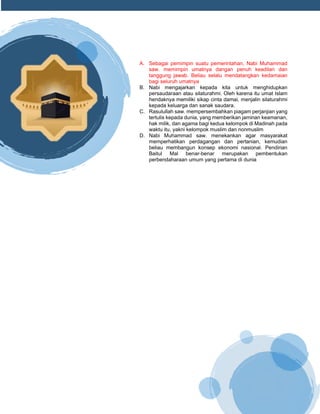h
t
t
p
s
:
/
/
w
w
w
.
a
i
n
a
m
u
l
y
a
n
a
.
i
d
/
2
0
2
2
/
1
1
/
d
o
w
n
l
o
a
d
-
t
p
-
a
t
p
-
d
a
n
-
m
o
d
u
l
-
a
j
a
r
-
s
k
i
-
m
i
.
h
t
m
l
A. Sebagai pemimpin suatu pemerintahan, Nabi Muhammad
saw. memimpin umatnya dangan penuh keadilan dan
tanggung jawab. Beliau selalu mendatangkan kedamaian
bagi seluruh umatnya
B. Nabi mengajarkan kepada kita untuk menghidupkan
persaudaraan atau silaturahmi. Oleh karena itu umat Islam
hendaknya memiliki sikap cinta damai, menjalin silaturahmi
kepada keluarga dan sanak saudara.
C. Rasulullah saw. mempersembahkan piagam perjanjian yang
tertulis kepada dunia, yang memberikan jaminan keamanan,
hak milik, dan agama bagi kedua kelompok di Madinah pada
waktu itu, yakni kelompok muslim dan nonmuslim
D. Nabi Muhammad saw. menekankan agar masyarakat
memperhatikan perdagangan dan pertanian, kemudian
beliau membangun konsep ekonomi nasional. Pendirian
Baitul Mal benar-benar merupakan pembentukan
perbendaharaan umum yang pertama di dunia
 
