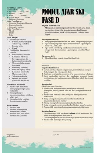 h
t
t
p
s
:
/
/
w
w
w
.
a
i
n
a
m
u
l
y
a
n
a
.
i
d
/
2
0
2
2
/
1
1
/
d
o
w
n
l
o
a
d
-
t
p
-
a
t
p
-
d
a
n
-
m
o
d
u
l
-
a
j
a
r
-
s
k
i
-
m
i
.
h
t
m
l
Modul Ajar SKI Fase D
INFORMASI UMUM
Identitas Modul
1. Penyusun : Tim SKI MTs
2. Institusi : MTs ….
3. Kelas : VII/Genap
4. Alokasi waktu : 10 Jam
Pelajaran/5 Pertemuan
Model Pembelajaran
• Contextual Teaching and Learning
• Discovery Learning
• Cooperative Learning
Media Pembelajaran
• Modul
• LKPD
• Buku
MODUL AJAR SKI
FASE D
Tujuan Pembelajaran
Menganalisis kepemimpinan Umar bin Abdul Aziz dalam
menjunjung tinggi nilai kesederhanasan, keadilan dan
prinsip demokrasi untuk kehidupan masa kini dan masa
depan
Profil Pelajar:
1. Profil Pelajar Pancasila
• Beriman, bertakwa kepada
Tuhan Yang Maha Esa
• Bernalar kritis
• Kreatif
2. Profil Pelajar Rahmatan Lil
‘Alamin
• Berkeadaban (Taaddub)
• Keteladaan (Qudwah)
• Kewarganegaraan dan
kebangsaan (muwaṭanah)
• Mengambil jalan tengah
(tawassuṭ)
• Berimbang (tawāzun)
• Lurus dan tegas (I’tidāl)
• Kesetaraan (musāwah)
• Musyawarah (syūra)
• Toleransi (tasāmuh)
• Dinamis dan inovatif
(tathawwur wa ibtikâr)
Pemahaman Bermakna
1. Peserta didik memahami
pentingnya pemimpin yang
berkarakter
2. Menampilkan jiwa
kepemimpinan dalam kehidupan
sehari-hari
3. Internalisasi nilai keadilan,
demokratis dan tawadhu
Jenis Asesmen
1. Asesmen awal
2. Asesmen selama proses
pembelajaran (formatif)
3. Asesmen pada akhir proses
pembelajaran (sumatif)
Pertanyaan Pemantik
1. Mengapa kepemimpinan Umar bin Abdul Aziz penting dipelajari?
2. Apa hikmah yang dapat dipetik dari mempelajari kepemimpinan
Umar bin Abdul Aziz?
3. Apa contoh sikap hidup sederhana dalam kehidupan kalian
sebagai hasil dari meneladani kepemimpinan Umar bin Abdul
Aziz?
Pertemuan ke-1:
1. Mengidentifikasi biografi Umar bin Abdul Aziz
Pertemuan 1
Kegiatan Pendahuluan
1. Guru membuka pelajaran dengan salam, memperhatikan kesiapan
fisik, ruangan, dan psikis peserta didik
2. Salah satu peserta didik memimpin do’a, guru memeriksa kehadiran
3. Guru memberikan motivasi dan melakukan apersepsi, tujuan
pembelajaran, dan kegiatan yang akan dilakukan, teknik dan bentuk
penilaian
Kegiatan Inti
(Model Discovery Learning)
1. Peserta didik mengamati video pembelajaran (alternatif:
powerpoint, modul, gambar, hand out, buku, dan penjelasan awal
guru)
2. Peserta didik berdiskusi untuk menyusun pertanyaan secara
berkelompok
3. Setiap kelompok mengolah informasi berdasarkan hasil
pengamatan dan kajian literatur
4. Masing-masing kelompok menyimpulkan hasil diskusi
5. Setiap kelompok mempresentasikan hasil diskusi secara bergantian
6. Peserta didik menerima ulasan dan penguatan materi dari guru
Kegiatan Penutup
1. Guru dan peserta didik melakukan refleksi terkait pemahaman dan
proses belajar yang sudah dilaksanakan
2. Guru menyampaikan rencana tindak lanjut pembelajaran berikutnya
3. Peserta didik memimpin do’a penutup
………………, ………………………………………….
Mengetahui, Guru SKI,
Kepala Madrasah,
…………………… …………………..
 