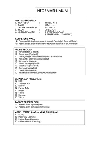 h
t
t
p
s
:
/
/
w
w
w
.
a
i
n
a
m
u
l
y
a
n
a
.
i
d
/
2
0
2
2
/
1
1
/
d
o
w
n
l
o
a
d
-
t
p
-
a
t
p
-
d
a
n
-
m
o
d
u
l
-
a
j
a
r
-
s
k
i
-
m
i
.
h
t
m
l
TARGET PESERTA DIDIK
 Peserta didik reguler/tipikal
 Peserta didik berkebutuhan khusus
INFORMASI UMUM
IDENTITAS MADRASAH
a. PENYUSUN : TIM SKI MTs
b. NAMA : MTsN …….
c. TAHUN PELAJARAN : 2022/2023
d. KELAS : VII (TUJUH)
e. ALOKASI WAKTU : 8 JAM PELAJARAN/
4 PERTEMUAN (320 MENIT)
KOMPETENSI AWAL
 Peserta didik telah memahami sejarah Rasulullah Saw. di Mekah
 Peserta didik telah memahami dakwah Rasulullah Saw. di Mekah
PROFIL PELAJAR
 Berkeadaban (Taadub)
 Keteladaan (Qudwah)
 Kewarganegaraan dan kebangsaan (muwaṭanah)
 Mengambil jalan tengah (tawassuṭ)
 Berimbang (tawāzun)
 Lurus dan tegas (I’tidāl)
 Kesetaraan (musāwah)
 Musyawarah (syūra)
 Toleransi (tasāmuh)
 Dinamis dan inovatif (tathawwur wa ibtikâr)
SARANA DAN PRASARANA
 LCD
 Speaker aktif
 Laptop
 Papan Tulis
 Bolpoin
 Spidol
 Kamera
 Tripod
MODEL PEMBELAJARAN YANG DIGUNAKAN
 Inquiry
 Discovery Learning
 Project Based Learning
 Problem Based Learning
√
√
√
√
√
√
√
√
√
√
√
√
√
 