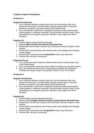 h
t
t
p
s
:
/
/
w
w
w
.
a
i
n
a
m
u
l
y
a
n
a
.
i
d
/
2
0
2
2
/
1
1
/
d
o
w
n
l
o
a
d
-
t
p
-
a
t
p
-
d
a
n
-
m
o
d
u
l
-
a
j
a
r
-
s
k
i
-
m
i
.
h
t
m
l
Langkah-Langkah Pembelajaran
Pertemuan 1
Kegiatan Pendahuluan
1. Guru membuka pelajaran dengan salam dan meminta peserta didik untuk
berdoa bersama-sama, memperhatikan kesiapan peserta didik, memeriksa
kehadiran, kerapihan, dan posisi tempat duduk peserta didik.
2. Guru memberikan motivasi dan mengajukan pertanyaan yang terkait dengan
materi pelajaran, melakukan apersepsi, menyampaikan cakupan materi, tujuan
pembelajaran, dan kegiatan yang akan dilakukan, serta lingkup dan teknik
penilaian.
Kegiatan Inti
1. Peserta dibagi menjadi beberapa kelompok
2. Peserta didik menelaah misi dakwah Rasulullah Saw.
3. Peserta didik merumuskan hipotesis atau pertanyaan penting mengenai materi
tersebut.
4. Peserta didik mengumpulkan data tentang materi yang dipelajari dari berbagai
sumber belajar.
5. Peserta didik menguraikan dan menganalisis materi yang ditemukan.
6. Peserta didik menyusun kesimpulan
Kegiatan Penutup
1. Guru dan peserta didik melakukan refleksi terkait seluruh proses belajar yang
sudah dilaksanakan
2. Guru menyampaikan materi yang akan dibahas di pertemuan yang akan datang
3. Guru dan peserta bersama-sama mengucapkan hamdalah dan pengakuan
terhadap kekurangan dengan menyebutkan Wallahu A’lam bi al-shawab
Pertemuan 2
Kegiatan Pendahuluan
1. Guru membuka pelajaran dengan salam dan meminta peserta didik untuk
berdoa bersama-sama, memperhatikan kesiapan peserta didik, memeriksa
kehadiran, kerapihan, dan posisi tempat duduk peserta didik.
2. Guru memberikan motivasi dan mengajukan pertanyaan yang terkait dengan
materi pelajaran, melakukan apersepsi, menyampaikan cakupan materi, tujuan
pembelajaran, dan kegiatan yang akan dilakukan, serta lingkup dan teknik
penilaian.
Kegiatan Inti
1. Peserta dibagi menjadi beberapa kelompok
2. Peserta didik menggali informasi tentang strategi dakwah Rasulullah Saw.
3. Peserta didik merumuskan hipotesis atau pertanyaan penting mengenai materi
tersebut.
4. Peserta didik mengumpulkan data tentang materi yang dipelajari dari berbagai
sumber belajar.
5. Peserta didik menguraikan dan menganalisis materi yang ditemukan.
6. Peserta didik menyusun kesimpulan
 
