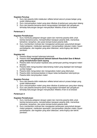 h
t
t
p
s
:
/
/
w
w
w
.
a
i
n
a
m
u
l
y
a
n
a
.
i
d
/
2
0
2
2
/
1
1
/
d
o
w
n
l
o
a
d
-
t
p
-
a
t
p
-
d
a
n
-
m
o
d
u
l
-
a
j
a
r
-
s
k
i
-
m
i
.
h
t
m
l
Kegiatan Penutup
1. Guru dan peserta didik melakukan refleksi terkait seluruh proses belajar yang
sudah dilaksanakan
2. Guru menyampaikan materi yang akan dibahas di pertemuan yang akan datang
3. Guru dan peserta bersama-sama mengucapkan hamdalah dan pengakuan
terhadap kekurangan dengan menyebutkan Wallahu A’lam bi al-shawab
Pertemuan 3
Kegiatan Pendahuluan
1. Guru membuka pelajaran dengan salam dan meminta peserta didik untuk
berdoa bersama-sama, memperhatikan kesiapan peserta didik, memeriksa
kehadiran, kerapihan, dan posisi tempat duduk peserta didik.
2. Guru memberikan motivasi dan mengajukan pertanyaan yang terkait dengan
materi pelajaran, melakukan apersepsi, menyampaikan cakupan materi, tujuan
pembelajaran, dan kegiatan yang akan dilakukan, serta lingkup dan teknik
penilaian.
Kegiatan Inti
1. Peserta dibagi menjadi beberapa kelompok
2. Peserta didik mengeksplorasi dakwah-dakwah Rasulullah Saw di Mekah
yang mendahulukan kasih sayang
3. Peserta didik merumuskan hipotesis atau pertanyaan penting mengenai materi
tersebut.
4. Peserta didik mengumpulkan data tentang materi yang dipelajari dari berbagai
sumber belajar.
5. Peserta didik menguraikan dan menganalisis materi yang ditemukan.
6. Peserta didik mempresentasikan di depan kelas berdasarkan kelompoknya
7. Peserta didik menyimpulkan materi
Kegiatan Penutup
1. Guru dan peserta didik melakukan refleksi terkait seluruh proses belajar yang
sudah dilaksanakan
2. Guru menyampaikan materi yang akan dibahas di pertemuan yang akan datang
3. Guru dan peserta bersama-sama mengucapkan hamdalah dan pengakuan
terhadap kekurangan dengan menyebutkan Wallahu A’lam bi al-shawab
Pertemuan 4
Kegiatan Pendahuluan
1. Guru membuka pelajaran dengan salam dan meminta peserta didik untuk
berdoa bersama-sama, memperhatikan kesiapan peserta didik, memeriksa
kehadiran, kerapihan, dan posisi tempat duduk peserta didik.
2. Guru memberikan motivasi dan mengajukan pertanyaan yang terkait dengan
materi pelajaran, melakukan apersepsi, menyampaikan cakupan materi, tujuan
pembelajaran, dan kegiatan yang akan dilakukan, serta lingkup dan teknik
penilaian.
 