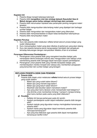 h
t
t
p
s
:
/
/
w
w
w
.
a
i
n
a
m
u
l
y
a
n
a
.
i
d
/
2
0
2
2
/
1
1
/
d
o
w
n
l
o
a
d
-
t
p
-
a
t
p
-
d
a
n
-
m
o
d
u
l
-
a
j
a
r
-
s
k
i
-
m
i
.
h
t
m
l
Kegiatan Inti
1. Peserta dibagi menjadi beberapa kelompok
2. Peserta didik mengaitkan misi dan strategi dakwah Rasulullah Saw di
Mekah dengan peran beliau sebagai rahmat bagi alam semesta
3. Peserta didik merumuskan hipotesis atau pertanyaan penting mengenai materi
tersebut.
4. Peserta didik mengumpulkan data tentang materi yang dipelajari dari berbagai
sumber belajar.
5. Peserta didik menguraikan dan menganalisis materi yang ditemukan.
6. Peserta didik mempresentasikan di depan kelas berdasarkan kelompoknya
7. Peserta didik menyimpulkan materi
Kegiatan Penutup
1. Guru dan peserta didik melakukan refleksi terkait seluruh proses belajar yang
sudah dilaksanakan
2. Guru menyampaikan materi yang akan dibahas di pertemuan yang akan datang
3. Guru dan peserta bersama-sama mengucapkan hamdalah dan pengakuan
terhadap kekurangan dengan menyebutkan Wallahu A’lam bi al-shawab
Penerapan Diferensiasi Pembelajaran :
1. Penanganan untuk peserta didik yang mengalami kesulitan belajar yaitu
menerapkan teknik bimbingan individu atau menggunakan tutor sebaya untuk
membimbing peserta didik sehingga dapat mencapai capaian pembelajaran.
2. Penanganan untuk peserta didik yang memiliki kecepatan belajar yaitu
memberdayakan mereka menjadi tutor sebaya atau memberikan pengayaan
yang bersumber dari sumber belajar yang beragam
REFLEKSI PESERTA DIDIK DAN PENDIDIK
 Peserta didik
Peserta didik diajak untuk melakukan refleksi terkait seluruh proses belajar
yang sudah dialami
o Materi apa yang sudah kalian fahami?
o Materi apa yang menarik bagi kalian?
o Materi apa yang belum kalian fahami?
o Masihkah ada kesulitan dalam memahami materi?
o Apa yang akan kamu lakukan untuk memperbaiki hasil belajarmu?
o Jika diminta untuk memberikan bintang 1 sampai 5, berapa bintang
akan kamu berikan pada usaha yang telah dilakukan?
 Pendidik
o Refleksi diri berupa pertanyaan pada diri sendiri.
o Apakah pembelajaran sudah dapat melibatkan peserta didik dengan
aktif?
o Apakah metode yang digunakan mampu meningkatkan kemampuan
peserta didik?
o Apakah media yang digunakan dapat membantu peserta didik
mencapai kemampuan?
o Apa yang bisa dilakukan agar peserta didik dapat meningkatkan
kemampuan berfikir kritis?
√
√
 