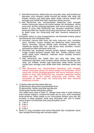 h
t
t
p
s
:
/
/
w
w
w
.
a
i
n
a
m
u
l
y
a
n
a
.
i
d
/
2
0
2
2
/
1
1
/
d
o
w
n
l
o
a
d
-
t
p
-
a
t
p
-
d
a
n
-
m
o
d
u
l
-
a
j
a
r
-
s
k
i
-
m
i
.
h
t
m
l
C. Nabi Muhammad saw. adalah tolok ukur yang sifat, sikap, serta tindakannya
digunakan untuk mengukur akhlak manusia dan dengan sifat, sikap, dan
tindakan tersebut juga batas-batas setiap akhlak manusia menjadi jelas
sehingga suatu akhlak tidak boleh melampaui akhlak yang lain
D. Nabi Muhammad saw. memprioritaskan dakwahnya untuk mengajak
mereka memercayai adanya hari kiamat sebagai hari pembalasan, semua
orang akan dimintai pertanggungjawaban atas semua perbuatan yang ia
lakukan di dunia. Nabi Muhammad saw. berusaha meyakinkan mereka
bahwa janji Allah Swt. kepada orang-orang yang beriman, akan dimasukkan
ke dalam surga, dan orang-orang kafir akan menerima balasannya di
neraka
3. Pernyataan berikut ini yang menggambarkan misi Rasulullah tentang adanya
Hari Kiamat dan Hari Pembalasan ialah...
A. Kemuliaan manusia tidak diukur dari harta, keturunan, suku, keindahan
tubuh, kekuatan, maupun pangkat dan jabatannya dalam masyarakat.
Namun kemuliaan manusia terletak pada kemuliaan akhlaknya dan
ketaatannya kepada Allah Swt., baik berupa sikap, perkataan, maupun
perbuatannya dalam kehidupan sehari-hari
B. Rasulullah saw. berdakwah merubah perilaku jahiliyah masyarakat Arab
hingga menjadi bertauhid kepada Allah Swt.. Perilaku jahiliyah bukan
berarti bodoh dalam intelektual, melainkan bodoh terhadap keimanan
kepada Allah Swt
C. Nabi Muhammad saw. adalah tolok ukur yang sifat, sikap, serta
tindakannya digunakan untuk mengukur akhlak manusia dan dengan sifat,
sikap, dan tindakan tersebut juga batas-batas setiap akhlak manusia
menjadi jelas sehingga suatu akhlak tidak boleh melampaui akhlak yang
lain
D. Nabi Muhammad saw. memprioritaskan dakwahnya untuk mengajak
mereka memercayai adanya hari kiamat sebagai hari pembalasan, semua
orang akan dimintai pertanggungjawaban atas semua perbuatan yang ia
lakukan di dunia. Nabi Muhammad saw. berusaha meyakinkan mereka
bahwa janji Allah Swt. kepada orang-orang yang beriman, akan
dimasukkan ke dalam surga, dan orang-orang kafir akan menerima
balasannya di neraka
4. (1) Berlaku Baik dan Memuliakan Manusia
(2) Membangun Masyarakat yang Berakhlak Mulia
(3) Memberikan Teladan yang Baik bagi Manusia
(4) Mengubah Perilaku Masyarakat Jahiliah
Udin adalah ketua kelas di kelas 7C. Sebagai ketua kelas ia selalu berbicara
sopan kepada siapapun, menghormati bapak dan ibu guru, serta menghargai
teman-temannya. Dalam belajar ia pun menunjukkan perilaku yang rajin dan
konsisten di setiap pelajaran. Sikap yang ditunjukkan oleh Udin ini adalah
sesuai dengan misi Rasulullah Saw yang ditunjukkan nomor...
A. 1 dan 4
B. 2 dan 3
C. 3 dan 1
D. 4 dan 2
5. Berikut ini yang merupakan bukti bahwa Rasulullah Saw menjalankan pesan
Islam sebagai Rahmat bagi alam semesta adalah...
 