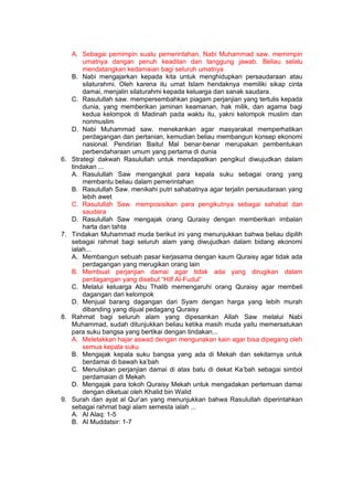 h
t
t
p
s
:
/
/
w
w
w
.
a
i
n
a
m
u
l
y
a
n
a
.
i
d
/
2
0
2
2
/
1
1
/
d
o
w
n
l
o
a
d
-
t
p
-
a
t
p
-
d
a
n
-
m
o
d
u
l
-
a
j
a
r
-
s
k
i
-
m
i
.
h
t
m
l
A. Sebagai pemimpin suatu pemerintahan, Nabi Muhammad saw. memimpin
umatnya dangan penuh keadilan dan tanggung jawab. Beliau selalu
mendatangkan kedamaian bagi seluruh umatnya
B. Nabi mengajarkan kepada kita untuk menghidupkan persaudaraan atau
silaturahmi. Oleh karena itu umat Islam hendaknya memiliki sikap cinta
damai, menjalin silaturahmi kepada keluarga dan sanak saudara.
C. Rasulullah saw. mempersembahkan piagam perjanjian yang tertulis kepada
dunia, yang memberikan jaminan keamanan, hak milik, dan agama bagi
kedua kelompok di Madinah pada waktu itu, yakni kelompok muslim dan
nonmuslim
D. Nabi Muhammad saw. menekankan agar masyarakat memperhatikan
perdagangan dan pertanian, kemudian beliau membangun konsep ekonomi
nasional. Pendirian Baitul Mal benar-benar merupakan pembentukan
perbendaharaan umum yang pertama di dunia
6. Strategi dakwah Rasulullah untuk mendapatkan pengikut diwujudkan dalam
tindakan ...
A. Rasulullah Saw mengangkat para kepala suku sebagai orang yang
membantu beliau dalam pemerintahan
B. Rasulullah Saw. menikahi putri sahabatnya agar terjalin persaudaraan yang
lebih awet
C. Rasulullah Saw. memposisikan para pengikutnya sebagai sahabat dan
saudara
D. Rasulullah Saw mengajak orang Quraisy dengan memberikan imbalan
harta dan tahta
7. Tindakan Muhammad muda berikut ini yang menunjukkan bahwa beliau dipilih
sebagai rahmat bagi seluruh alam yang diwujudkan dalam bidang ekonomi
ialah...
A. Membangun sebuah pasar kerjasama dengan kaum Quraisy agar tidak ada
perdagangan yang merugikan orang lain
B. Membuat perjanjian damai agar tidak ada yang dirugikan dalam
perdagangan yang disebut “Hilf Al-Fudul”
C. Melalui keluarga Abu Thalib memengaruhi orang Quraisy agar membeli
dagangan dari kelompok
D. Menjual barang dagangan dari Syam dengan harga yang lebih murah
dibanding yang dijual pedagang Quraisy
8. Rahmat bagi seluruh alam yang dipesankan Allah Saw melalui Nabi
Muhammad, sudah ditunjukkan beliau ketika masih muda yaitu memersatukan
para suku bangsa yang bertikai dengan tindakan...
A. Meletakkan hajar aswad dengan mengunakan kain agar bisa dipegang oleh
semua kepala suku
B. Mengajak kepala suku bangsa yang ada di Mekah dan sekitarnya untuk
berdamai di bawah ka’bah
C. Menuliskan perjanjian damai di atas batu di dekat Ka’bah sebagai simbol
perdamaian di Mekah
D. Mengajak para tokoh Quraisy Mekah untuk mengadakan pertemuan damai
dengan diketuai oleh Khalid bin Walid
9. Surah dan ayat al Qur’an yang menunjukkan bahwa Rasulullah diperintahkan
sebagai rahmat bagi alam semesta ialah ...
A. Al Alaq: 1-5
B. Al Muddatsir: 1-7
 