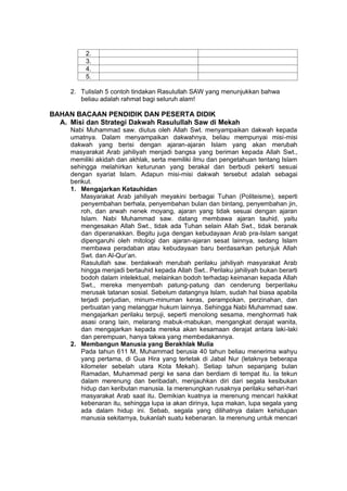 h
t
t
p
s
:
/
/
w
w
w
.
a
i
n
a
m
u
l
y
a
n
a
.
i
d
/
2
0
2
2
/
1
1
/
d
o
w
n
l
o
a
d
-
t
p
-
a
t
p
-
d
a
n
-
m
o
d
u
l
-
a
j
a
r
-
s
k
i
-
m
i
.
h
t
m
l
2.
3.
4.
5.
2. Tulislah 5 contoh tindakan Rasulullah SAW yang menunjukkan bahwa
beliau adalah rahmat bagi seluruh alam!
BAHAN BACAAN PENDIDIK DAN PESERTA DIDIK
A. Misi dan Strategi Dakwah Rasulullah Saw di Mekah
Nabi Muhammad saw. diutus oleh Allah Swt. menyampaikan dakwah kepada
umatnya. Dalam menyampaikan dakwahnya, beliau mempunyai misi-misi
dakwah yang berisi dengan ajaran-ajaran Islam yang akan merubah
masyarakat Arab jahiliyah menjadi bangsa yang beriman kepada Allah Swt.,
memiliki akidah dan akhlak, serta memiliki ilmu dan pengetahuan tentang Islam
sehingga melahirkan keturunan yang berakal dan berbudi pekerti sesuai
dengan syariat Islam. Adapun misi-misi dakwah tersebut adalah sebagai
berikut.
1. Mengajarkan Ketauhidan
Masyarakat Arab jahiliyah meyakini berbagai Tuhan (Politeisme), seperti
penyembahan berhala, penyembahan bulan dan bintang, penyembahan jin,
roh, dan arwah nenek moyang, ajaran yang tidak sesuai dengan ajaran
Islam. Nabi Muhammad saw. datang membawa ajaran tauhid, yaitu
mengesakan Allah Swt., tidak ada Tuhan selain Allah Swt., tidak beranak
dan diperanakkan. Begitu juga dengan kebudayaan Arab pra-Islam sangat
dipengaruhi oleh mitologi dan ajaran-ajaran sesat lainnya, sedang Islam
membawa peradaban atau kebudayaan baru berdasarkan petunjuk Allah
Swt. dan Al-Qur’an.
Rasulullah saw. berdakwah merubah perilaku jahiliyah masyarakat Arab
hingga menjadi bertauhid kepada Allah Swt.. Perilaku jahiliyah bukan berarti
bodoh dalam intelektual, melainkan bodoh terhadap keimanan kepada Allah
Swt., mereka menyembah patung-patung dan cenderung berperilaku
merusak tatanan sosial. Sebelum datangnya Islam, sudah hal biasa apabila
terjadi perjudian, minum-minuman keras, perampokan, perzinahan, dan
perbuatan yang melanggar hukum lainnya. Sehingga Nabi Muhammad saw.
mengajarkan perilaku terpuji, seperti menolong sesama, menghormati hak
asasi orang lain, melarang mabuk-mabukan, mengangkat derajat wanita,
dan mengajarkan kepada mereka akan kesamaan derajat antara laki-laki
dan perempuan, hanya takwa yang membedakannya.
2. Membangun Manusia yang Berakhlak Mulia
Pada tahun 611 M, Muhammad berusia 40 tahun beliau menerima wahyu
yang pertama, di Gua Hira yang terletak di Jabal Nur (letaknya beberapa
kilometer sebelah utara Kota Mekah). Setiap tahun sepanjang bulan
Ramadan, Muhammad pergi ke sana dan berdiam di tempat itu. Ia tekun
dalam merenung dan beribadah, menjauhkan diri dari segala kesibukan
hidup dan keributan manusia. Ia merenungkan rusaknya perilaku sehari-hari
masyarakat Arab saat itu. Demikian kuatnya ia merenung mencari hakikat
kebenaran itu, sehingga lupa ia akan dirinya, lupa makan, lupa segala yang
ada dalam hidup ini. Sebab, segala yang dilihatnya dalam kehidupan
manusia sekitarnya, bukanlah suatu kebenaran. Ia merenung untuk mencari
 