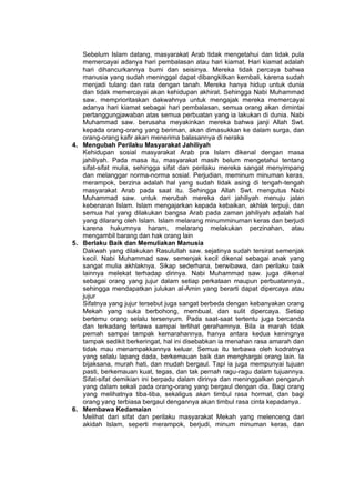 h
t
t
p
s
:
/
/
w
w
w
.
a
i
n
a
m
u
l
y
a
n
a
.
i
d
/
2
0
2
2
/
1
1
/
d
o
w
n
l
o
a
d
-
t
p
-
a
t
p
-
d
a
n
-
m
o
d
u
l
-
a
j
a
r
-
s
k
i
-
m
i
.
h
t
m
l
Sebelum Islam datang, masyarakat Arab tidak mengetahui dan tidak pula
memercayai adanya hari pembalasan atau hari kiamat. Hari kiamat adalah
hari dihancurkannya bumi dan seisinya. Mereka tidak percaya bahwa
manusia yang sudah meninggal dapat dibangkitkan kembali, karena sudah
menjadi tulang dan rata dengan tanah. Mereka hanya hidup untuk dunia
dan tidak memercayai akan kehidupan akhirat. Sehingga Nabi Muhammad
saw. memprioritaskan dakwahnya untuk mengajak mereka memercayai
adanya hari kiamat sebagai hari pembalasan, semua orang akan dimintai
pertanggungjawaban atas semua perbuatan yang ia lakukan di dunia. Nabi
Muhammad saw. berusaha meyakinkan mereka bahwa janji Allah Swt.
kepada orang-orang yang beriman, akan dimasukkan ke dalam surga, dan
orang-orang kafir akan menerima balasannya di neraka
4. Mengubah Perilaku Masyarakat Jahiliyah
Kehidupan sosial masyarakat Arab pra Islam dikenal dengan masa
jahiliyah. Pada masa itu, masyarakat masih belum mengetahui tentang
sifat-sifat mulia, sehingga sifat dan perilaku mereka sangat menyimpang
dan melanggar norma-norma sosial. Perjudian, meminum minuman keras,
merampok, berzina adalah hal yang sudah tidak asing di tengah-tengah
masyarakat Arab pada saat itu. Sehingga Allah Swt. mengutus Nabi
Muhammad saw. untuk merubah mereka dari jahiliyah menuju jalan
kebenaran Islam. Islam mengajarkan kepada kebaikan, akhlak terpuji, dan
semua hal yang dilakukan bangsa Arab pada zaman jahiliyah adalah hal
yang dilarang oleh Islam. Islam melarang minumminuman keras dan berjudi
karena hukumnya haram, melarang melakukan perzinahan, atau
mengambil barang dan hak orang lain
5. Berlaku Baik dan Memuliakan Manusia
Dakwah yang dilakukan Rasulullah saw. sejatinya sudah tersirat semenjak
kecil. Nabi Muhammad saw. semenjak kecil dikenal sebagai anak yang
sangat mulia akhlaknya. Sikap sederhana, berwibawa, dan perilaku baik
lainnya melekat terhadap dirinya. Nabi Muhammad saw. juga dikenal
sebagai orang yang jujur dalam setiap perkataan maupun perbuatannya.,
sehingga mendapatkan julukan al-Amin yang berarti dapat dipercaya atau
jujur
Sifatnya yang jujur tersebut juga sangat berbeda dengan kebanyakan orang
Mekah yang suka berbohong, membual, dan sulit dipercaya. Setiap
bertemu orang selalu tersenyum. Pada saat-saat tertentu juga bercanda
dan terkadang tertawa sampai terlihat gerahamnya. Bila ia marah tidak
pernah sampai tampak kemarahannya, hanya antara kedua keningnya
tampak sedikit berkeringat, hal ini disebabkan ia menahan rasa amarah dan
tidak mau menampakkannya keluar. Semua itu terbawa oleh kodratnya
yang selalu lapang dada, berkemauan baik dan menghargai orang lain. Ia
bijaksana, murah hati, dan mudah bergaul. Tapi ia juga mempunyai tujuan
pasti, berkemauan kuat, tegas, dan tak pernah ragu-ragu dalam tujuannya.
Sifat-sifat demikian ini berpadu dalam dirinya dan meninggalkan pengaruh
yang dalam sekali pada orang-orang yang bergaul dengan dia. Bagi orang
yang melihatnya tiba-tiba, sekaligus akan timbul rasa hormat, dan bagi
orang yang terbiasa bergaul dengannya akan timbul rasa cinta kepadanya.
6. Membawa Kedamaian
Melihat dari sifat dan perilaku masyarakat Mekah yang melenceng dari
akidah Islam, seperti merampok, berjudi, minum minuman keras, dan
 