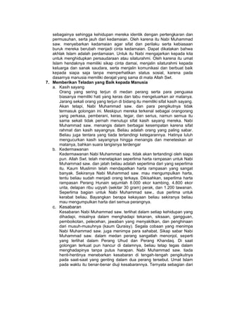 h
t
t
p
s
:
/
/
w
w
w
.
a
i
n
a
m
u
l
y
a
n
a
.
i
d
/
2
0
2
2
/
1
1
/
d
o
w
n
l
o
a
d
-
t
p
-
a
t
p
-
d
a
n
-
m
o
d
u
l
-
a
j
a
r
-
s
k
i
-
m
i
.
h
t
m
l
sebagainya sehingga kehidupan mereka identik dengan pertengkaran dan
permusuhan, serta jauh dari kedamaian. Oleh karena itu Nabi Muhammad
saw. menyebarkan kedamaian agar sifat dan perilaku serta kebiasaan
buruk mereka berubah menjadi cinta kedamaian. Dapat dikatakan bahwa
akhlak Islam adalah perdamaian. Untuk itu Nabi mengajarkan kepada kita
untuk menghidupkan persaudaraan atau silaturahmi. Oleh karena itu umat
Islam hendaknya memiliki sikap cinta damai, menjalin silaturahmi kepada
keluarga dan sanak saudara, serta menjalin komunikasi dan berbuat baik
kepada siapa saja tanpa memperhatikan status sosial, karena pada
dasarnya manusia memiliki derajat yang sama di mata Allah Swt.
7. Memberikan Teladan yang Baik kepada Manusia
a. Kasih sayang
Orang yang sering terjun di medan perang serta para penguasa
biasanya memiliki hati yang keras dan tabu mengeluarkan air matanya.
Jarang sekali orang yang terjun di bidang itu memiliki sifat kasih sayang.
Akan tetapi, Nabi Muhammad saw. dan para pengikutnya tidak
termasuk golongan ini. Meskipun mereka terkenal sebagai orangorang
yang perkasa, pemberani, keras, tegar, dan serius, namun semua itu
sama sekali tidak pernah menutupi sifat kasih sayang mereka. Nabi
Muhammad saw. menangis dalam berbagai kesempatan karena sifat
rahmat dan kasih sayangnya. Beliau adalah orang yang paling sabar.
Beliau juga tentara yang tiada tertandingi ketegarannya. Hatinya luluh
mengucurkan kasih sayangnya hingga menangis dan meneteskan air
matanya, bahkan suara tangisnya terdengar
b. Kedermawanan
Kedermawanan Nabi Muhammad saw. tidak akan tertandingi oleh siapa
pun. Allah Swt. telah menetapkan seperlima harta rampasan untuk Nabi
Muhammad saw. dan jatah beliau adalah seperlima dari yang seperlima
itu. Kaum Muslimin telah mendapatkan harta rampasan yang sangat
banyak. Sekiranya Nabi Muhammad saw. mau mengumpulkan harta,
tentu beliau sudah menjadi orang terkaya. Dikisahkan, seperlima harta
rampasan Perang Hunain sejumlah 8.000 ekor kambing, 4.800 ekor
unta, delapan ribu uqiyah (sekitar 30 gram) perak, dan 1.200 tawanan.
Seperlima bagian untuk Nabi Muhammad saw., dua perlima untuk
kerabat beliau. Bayangkan berapa kekayaan beliau sekiranya beliau
mau mengumpulkan harta dari semua perangnya.
c. Kesabaran
Kesabaran Nabi Muhammad saw. terlihat dalam setiap kehidupan yang
dihadapi, misalnya dalam menghadapi tekanan, siksaan, gangguan,
pemboikotan, pelecehan, jawaban yang menyakitkan, dan penghinaan
dari musuh-musuhnya (kaum Quraisy). Segala cobaan yang menimpa
Nabi Muhammad saw. juga menimpa para sahabat. Sikap sabar Nabi
Muhammad saw. dalam medan perang sangatlah menonjol, seperti
yang terlihat dalam Perang Uhud dan Perang Khandaq. Di saat
golongan terkuat pun hancur di dalamnya, beliau tetap tegas dalam
menghadapinya tanpa putus harapan. Nabi Muhammad saw. tiada
henti-hentinya menebarkan kesabaran di tengah-tengah pengikutnya
pada saat-saat yang genting dalam dua perang tersebut. Umat Islam
pada waktu itu benar-benar diuji kesabarannya. Ternyata sebagian dari
 