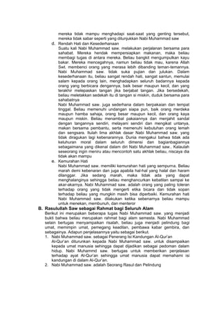 h
t
t
p
s
:
/
/
w
w
w
.
a
i
n
a
m
u
l
y
a
n
a
.
i
d
/
2
0
2
2
/
1
1
/
d
o
w
n
l
o
a
d
-
t
p
-
a
t
p
-
d
a
n
-
m
o
d
u
l
-
a
j
a
r
-
s
k
i
-
m
i
.
h
t
m
l
mereka tidak mampu menghadapi saat-saat yang genting tersebut,
mereka tidak sabar seperti yang ditunjukkan Nabi Muhammad saw
d. Rendah Hati dan Kesederhanaan
Suatu kali Nabi Muhammad saw. melakukan perjalanan bersama para
sahabat. Mereka hendak mempersiapkan makanan, maka beliau
membagi tugas di antara mereka. Beliau bangkit mengumpulkan kayu
bakar. Mereka mencegahnya, namun beliau tidak mau, karena Allah
Swt. membenci orang yang merasa lebih dibanding teman-temannya.
Nabi Muhammad saw. tidak suka pujian dan julukan. Dalam
kesederhanaan itu, beliau sangat rendah hati, sangat santun, memulai
salam kepada orang lain, menghadapkan seluruh badannya kepada
orang yang berbicara dengannya, baik besar maupun kecil, dan yang
terakhir melepaskan tangan jika berjabat tangan. Jika bersedekah,
beliau meletakkan sedekah itu di tangan si miskin, duduk bersama para
sahabatnya
Nabi Muhammad saw. juga sederhana dalam berpakaian dan tempat
tinggal. Beliau memenuhi undangan siapa pun, baik orang merdeka
maupun hamba sahaja, orang besar maupun kecil, dan orang kaya
maupun miskin. Beliau menambal pakaiannya dan menjahit sandal
dengan tangannya sendiri, melayani sendiri dan mengikat untanya,
makan bersama pembantu, serta memenuhi kebutuhan orang lemah
dan sengsara. Itulah lima akhlak dasar Nabi Muhammad saw. yang
tidak diragukan lagi kebenarannya. Dunia mengakui bahwa tidak ada
keluhuran moral dalam seluruh dimensi dan bagianbagiannya
sebagaimana yang dikenal dalam diri Nabi Muhammad saw.. Kalaulah
seseorang ingin meniru atau mencontoh satu akhlak beliau, niscaya dia
tidak akan mampu
e. Kemurahan Hati
Nabi Muhammad saw. memiliki kemurahan hati yang sempurna. Beliau
marah demi kebenaran dan juga apabila hal-hal yang halal dan haram
dilanggar. Jika sedang marah, maka tidak ada yang dapat
menghalanginya sehingga beliau menghancurkan kebatilan sampai ke
akar-akarnya. Nabi Muhammad saw. adalah orang yang paling toleran
terhadap orang yang tidak mengerti etika bicara dan tidak sopan
terhadap beliau yang mungkin masih bisa diperbaiki. Kemurahan hati
Nabi Muhammad saw. dilakukan ketika sebenarnya beliau mampu
untuk menekan, membunuh, dan menteror
B. Rasulullah Saw sebagai Rahmat bagi Seluruh Alam
Berikut ini merupakan beberapa tugas Nabi Muhammad saw. yang menjadi
bukti bahwa beliau merupakan rahmat bagi alam semesta. Nabi Muhammad
selain bertugas menyampaikan risalah, beliau juga menjadi pelindung bagi
umat, memimpin umat, pemegang keadilan, pembawa kabar gembira, dan
sebagainya. Adapun penjelasannya yaitu sebagai berikut.
1. Nabi Muhammad saw. sebagai Penerang Isi Kandungan Al-Qur’an
Al-Qur’an diturunkan kepada Nabi Muhammad saw. untuk disampaikan
kepada umat manusia sehingga dapat dijadikan sebagai pedoman dalam
hidup. Nabi Muhammd saw. bertugas untuk memberikan penjelasan
terhadap ayat Al-Qur’an sehingga umat manusia dapat memahami isi
kandungan di dalam Al-Qur’an.
2. Nabi Muhammad saw. adalah Seorang Rasul dan Pelindung
 