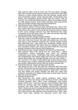 h
t
t
p
s
:
/
/
w
w
w
.
a
i
n
a
m
u
l
y
a
n
a
.
i
d
/
2
0
2
2
/
1
1
/
d
o
w
n
l
o
a
d
-
t
p
-
a
t
p
-
d
a
n
-
m
o
d
u
l
-
a
j
a
r
-
s
k
i
-
m
i
.
h
t
m
l
Allah berfirman dalam surah Ali Imran ayat 164 yang artinya: “Sungguh
Allah telah memberi karunia kepada orang-orang yang beriman ketika Allah
mengutus di antara mereka seorang rasul dari golongan mereka sendiri
yang membacakan kepada mereka ayat-ayat Allah, membersihkan (jiwa)
mereka, dan mengajarkan kepada mereka kitab dan hikmah”. (QS. Ali
Imran [3]: 164) Tugas Nabi Muhammad saw. adalah menyampaikan risalah
dari Allah kepada umatnya. Beliau selalu melindungi orang yang berbuat
benar dan terutama kepada orang yang berbuat kebenaran
3. Nabi Muhammad saw. sebagai Pemimpin Umat
Nabi terdahulu sebelum diutusnya Nabi Muhammad saw., diutus untuk
kaum tertentu pada masanya saja. Berbeda dengan Nabi Muhammad saw.,
beliau diutus untuk seluruh umat manusia dari zamannya sampai manusia
di akhir zaman. Sebagai pemimpin umat, Nabi Muhammad saw. selalu
mengajarkan prinsip dan ajaran yang luhur bagi umat manusia yang tidak
pernah bertentangan dalam kehidupan.
4. Nabi Muhammad saw. sebagai Penegak Keadilan
Allah Swt. mengutus Nabi Muhammad saw. agar menjadi rasul, pemimpin,
serta hakim bagi umat manusia. Bila salah satu sahabat atau umat Islam
pada saat itu yang melakukan kesalahan atau meminta keadilan kepada
Nabi Muhammad saw., maka beliau akan memberikan keadilan sesuai
kebenaran yang ditentukan Allah dalam Al-Qur’an, sehingga umat manusia
akan merasakan keadilan, yaitu orang yang benar dibela dan orang yang
bersalah hendaknya diberi hukuman atas kesalahannya.
5. Nabi Muhammad saw. sebagai Pelaksana Amar Ma’ruf dan Nahi Munkar
Allah berfirman dalam surah al-A’raf ayat 157, yang artinya: “...(Rasul
memerintahkan mereka mengerjakan yang ma‘ruf dan melarang
mengerjakan yang munkar, menghalalkan bagi mereka segala yang baik
dan mengharamkan bagi mereka segala yang buruk dan membuang dari
mereka beban-beban dan belenggu-belenggu yang ada pada mereka...”.
(QS. al-A’raf [7]: 157) Selain memerintahkan agar umatnya berbuat makruf
dan menjauhi yang mungkar, sebelumnya beliau telah mencontohkannya,
yaitu dengan melaksanakan perintah Allah dan menjauhi larangan-Nya.
6. Nabi Muhammad saw. sebagai pembawa berita gembira
Nabi Muhammad saw. diutus oleh Allah Swt. membawa kabar atau berita
gembira. Berita gembira yang dimaksud yaitu bahwasanya setiap perbuatan
manusia di dunia ini akan mendapat balasan di akhirat kelak. Perbuatan
baik akan dibalas pula dengan kebaikan oleh Allah Swt., begitu pula
sebaliknya, keburukan akan dibalas dengan siksa di akhirat kelak, dan janji
Allah Swt. pasti akan ditepati.
7. Mengatur Perekonomian
Nabi Muhammad saw. adalah seorang pembaharu dalam bidang
perekonomian. Pada saat usianya masih memasuki 20 tahun, beliau telah
membuat perjanjian damai dalam urusan perdagangan yang disebut
dengan “Hilf Al-Fudul”. Tujuannya antara lain untuk membantu orang-orang
lemah dan teraniaya agar tidak dirugikan dalam perdagangan, serta
membantu fakir miskin dalam meningkatkan perekonomian masyarakat
Mekah. Sebelumnya ekonomi bangsa Arab dikuasai oleh sekelompok orang
yang mempraktikkan riba. Karena itulah, Islam kemudian mengharamkan
riba. Sistem ekonomi Islam dibangun untuk membantu kaum miskin, yakni
dalam bentuk zakat, sedekah, dan sejenisnya. Hukum waris harus
 