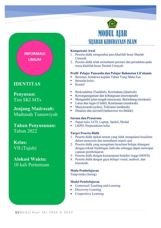 h
t
t
p
s
:
/
/
w
w
w
.
a
i
n
a
m
u
l
y
a
n
a
.
i
d
/
2
0
2
2
/
1
1
/
d
o
w
n
l
o
a
d
-
t
p
-
a
t
p
-
d
a
n
-
m
o
d
u
l
-
a
j
a
r
-
s
k
i
-
m
i
.
h
t
m
l
MODUL AJAR
SEJARAH KEBUDAYAAN ISLAM
Kompetensi Awal
1. Peserta didik mengetahui para khalifah besar Daulah
Umayah
2. Peserta didik telah memahami prestasi dan peradaban pada
masa khalifah besar Daulah Umayah
Profil Pelajar Pancasila dan Pelajar Rahmatan Lil’alamin
▪ Beriman, bertakwa kepada Tuhan Yang Maha Esa
▪ Bernalar kritis
▪ Kreatif
▪ Berkeadaban (Taaddub), Keteladaan (Qudwah)
▪ Kewarganegaraan dan kebangsaan (muwaṭanah)
▪ Mengambil jalan tengah (tawassuṭ), Berimbang (tawāzun)
▪ Lurus dan tegas (I’tidāl), Kesetaraan (musāwah)
▪ Musyawarah (syūra), Toleransi (tasāmuh)
▪ Dinamis dan inovatif (tathawwur wa ibtikâr)
Sarana dan Prasarana
▪ Papan tulis, LCD, Laptop, Spidol, Modul
▪ LKPD, Perpustakaan kelas
Target Peserta Didik
1. Peserta didik tipikal umum yang tidak mengalami kesulitan
dalam mencerna dan memahami materi ajar.
2. Peserta didik yang mengalami kesulitan belajar ditangani
dengan teknik bimbingan individu sehingga dapat mencapai
capaian pembelajaran
3. Peserta didik dengan kemampuan berpikir tinggi (HOTS).
4. Peserta didik dengan gaya belajar visual, auditori, dan
kinestetik.
Moda Pembelajaran
Tatap muka (luring)
Model Pembelajaran
• Contextual Teaching and Learning
• Discovery Learning
• Cooperative Learning
1 | M o d u l A j a r S K I F A S E D 2 0 2 2
INFORMASI
UMUM
IDENTITAS
Jenjang Madrasah:
Madrasah Tsanawiyah
Tahun Penyusunan:
Tahun 2022
Kelas:
VII (Tujuh)
Alokasi Waktu:
10 kali Pertemuan
Penyusun:
Tim SKI MTs
 