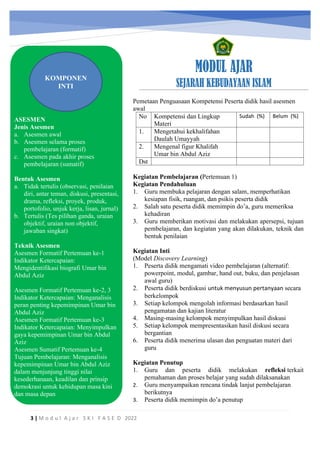 h
t
t
p
s
:
/
/
w
w
w
.
a
i
n
a
m
u
l
y
a
n
a
.
i
d
/
2
0
2
2
/
1
1
/
d
o
w
n
l
o
a
d
-
t
p
-
a
t
p
-
d
a
n
-
m
o
d
u
l
-
a
j
a
r
-
s
k
i
-
m
i
.
h
t
m
l
MODUL AJAR
SEJARAH KEBUDAYAAN ISLAM
3 | M o d u l A j a r S K I F A S E D 2022
ASESMEN
Jenis Asesmen
a. Asesmen awal
b. Asesmen selama proses
pembelajaran (formatif)
c. Asesmen pada akhir proses
pembelajaran (sumatif)
Bentuk Asesmen
a. Tidak tertulis (observasi, penilaian
diri, antar teman, diskusi, presentasi,
drama, refleksi, proyek, produk,
portofolio, unjuk kerja, lisan, jurnal)
b. Tertulis (Tes pilihan ganda, uraian
objektif, uraian non objektif,
jawaban singkat)
Teknik Asesmen
Asesmen Formatif Pertemuan ke-1
Indikator Ketercapaian:
Mengidentifikasi biografi Umar bin
Abdul Aziz
Asesmen Formatif Pertemuan ke-2, 3
Indikator Ketercapaian: Menganalisis
peran penting kepemimpinan Umar bin
Abdul Aziz
Asesmen Formatif Pertemuan ke-3
Indikator Ketercapaian: Menyimpulkan
gaya kepemimpinan Umar bin Abdul
Aziz
Asesmen Sumatif Pertemuan ke-4
Tujuan Pembelajaran: Menganalisis
kepemimpinan Umar bin Abdul Aziz
dalam menjunjung tinggi nilai
kesederhanaan, keadilan dan prinsip
demokrasi untuk kehidupan masa kini
dan masa depan
KOMPONEN
INTI
Pemetaan Penguasaan Kompetensi Peserta didik hasil asesmen
awal
No Kompetensi dan Lingkup
Materi
Sudah (%) Belum (%)
1. Mengetahui kekhalifahan
Daulah Umayyah
2. Mengenal figur Khalifah
Umar bin Abdul Aziz
Dst
Kegiatan Pembelajaran (Pertemuan 1)
Kegiatan Pendahuluan
1. Guru membuka pelajaran dengan salam, memperhatikan
kesiapan fisik, ruangan, dan psikis peserta didik
2. Salah satu peserta didik memimpin do’a, guru memeriksa
kehadiran
3. Guru memberikan motivasi dan melakukan apersepsi, tujuan
pembelajaran, dan kegiatan yang akan dilakukan, teknik dan
bentuk penilaian
Kegiatan Inti
(Model Discovery Learning)
1. Peserta didik mengamati video pembelajaran (alternatif:
powerpoint, modul, gambar, hand out, buku, dan penjelasan
awal guru)
2. Peserta didik berdiskusi untuk menyusun pertanyaan secara
berkelompok
3. Setiap kelompok mengolah informasi berdasarkan hasil
pengamatan dan kajian literatur
4. Masing-masing kelompok menyimpulkan hasil diskusi
5. Setiap kelompok mempresentasikan hasil diskusi secara
bergantian
6. Peserta didik menerima ulasan dan penguatan materi dari
guru
Kegiatan Penutup
1. Guru dan peserta didik melakukan refleksi terkait
pemahaman dan proses belajar yang sudah dilaksanakan
2. Guru menyampaikan rencana tindak lanjut pembelajaran
berikutnya
3. Peserta didik memimpin do’a penutup
 