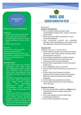 h
t
t
p
s
:
/
/
w
w
w
.
a
i
n
a
m
u
l
y
a
n
a
.
i
d
/
2
0
2
2
/
1
1
/
d
o
w
n
l
o
a
d
-
t
p
-
a
t
p
-
d
a
n
-
m
o
d
u
l
-
a
j
a
r
-
s
k
i
-
m
i
.
h
t
m
l
MODUL AJAR
SEJARAH KEBUDAYAAN ISLAM
PENGAYAAN DAN REMEDIAL
Pengayaan
1. Buatlah video inspiratif (alternatif:
essay, puisi, reportase) bersama
kelompok kalian yang berisi tentang
biografi kehidupan Umar bin Abdul
Aziz!
2. Presentasikan di kelas!
Remedial
Peserta didik membuat makalah
sederhana tentang biografi
kepemimpinan Umar bin Abdul Aziz
yang memuat: pendahuluan, isi (silsilah,
keilmuan, kepemimpinan) dan
kesimpulan
DIFERENSIASI
1. Untuk peserta didik yang memiliki
kemampuan cepat dalam belajar,
bisa mengeksplorasi materi ini lebih
jauh, disarankan untuk membaca
materi peran kepemimpinan umar
bin Abdul Aziz dalam referensi yang
relevan
2. Guru dapat menggunakan alternatif
metode dan media pembelajaran
sesuai dengan kondisi masing-
masing agar pelaksanaan
pembelajaran menjadi lebih
menyenangkan (joyfull learning)
sehingga tujuan pembelajaran bisa
tercapai
3. Untuk peserta didik yang kesulitan
belajar dalam materi ini, disarankan
untuk belajar kembali mengenai
peradaban Daulah Umayah dari
berbagai referensi dan literatur lain
yang relevan. Pada pembelajaran di
dalam dan atau di luar kelas sesuai
kesepakatan
KOMPONEN
INTI
Pertemuan 2
Kegiatan Pendahuluan
1. Guru membuka pelajaran dengan salam,
memperhatikan kesiapan fisik, ruangan, dan psikis
peserta didik
2. Salah satu peserta didik memimpin do’a, guru
memeriksa kehadiran
3. Guru memberikan motivasi dan melakukan
apersepsi, tujuan pembelajaran, dan kegiatan yang
akan dilakukan, teknik dan bentuk penilaian
Kegiatan Inti
(Strategi Everyone Is a Teacher Here)
1. Peserta didik mengamati materi dalam powerpoint
(alternatif: video, modul, gambar, hand out, buku,
dan penjelasan awal guru)
2. Peserta didik mendapatkan secarik kertas/kartu
3. Peserta didik diminta untuk menuliskan satu
pertanyaan terkait materi pembelajaran
4. Peserta didik mengumpulkan secarik kertas/kartu
kepada guru
5. Guru membagikan kertas secara acak
6. Peserta didik menjawab pertanyaan yang tertulis di
kertas
7. Peserta didik secara bergantian membaca
pertanyaan dan jawaban masing-masing, peserta
didik lain mencatat hal penting dan memberi
tanggapan
8. Peserta didik menyimpulkan hasil diskusi
9. Peserta didik menerima ulasan dan penguatan
materi dari guru
Kegiatan Penutup
1. Guru dan peserta didik melakukan refleksi terkait
pemahaman dan proses belajar yang sudah
dilaksanakan
2. Guru menyampaikan rencana tindak lanjut
pembelajaran berikutnya
3. Peserta didik memimpin do’a penutup
 