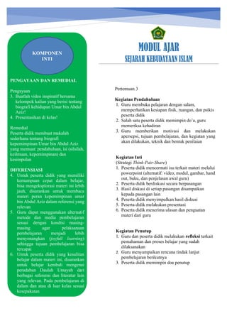 h
t
t
p
s
:
/
/
w
w
w
.
a
i
n
a
m
u
l
y
a
n
a
.
i
d
/
2
0
2
2
/
1
1
/
d
o
w
n
l
o
a
d
-
t
p
-
a
t
p
-
d
a
n
-
m
o
d
u
l
-
a
j
a
r
-
s
k
i
-
m
i
.
h
t
m
l
MODUL AJAR
SEJARAH KEBUDAYAAN ISLAM
PENGAYAAN DAN REMEDIAL
Pengayaan
3. Buatlah video inspiratif bersama
kelompok kalian yang berisi tentang
biografi kehidupan Umar bin Abdul
Aziz!
4. Presentasikan di kelas!
Remedial
Peserta didik membuat makalah
sederhana tentang biografi
kepemimpinan Umar bin Abdul Aziz
yang memuat: pendahuluan, isi (silsilah,
keilmuan, kepemimpinan) dan
kesimpulan
DIFERENSIASI
4. Untuk peserta didik yang memiliki
kemampuan cepat dalam belajar,
bisa mengeksplorasi materi ini lebih
jauh, disarankan untuk membaca
materi peran kepemimpinan umar
bin Abdul Aziz dalam referensi yang
relevan
5. Guru dapat menggunakan alternatif
metode dan media pembelajaran
sesuai dengan kondisi masing-
masing agar pelaksanaan
pembelajaran menjadi lebih
menyenangkan (joyfull learning)
sehingga tujuan pembelajaran bisa
tercapai
6. Untuk peserta didik yang kesulitan
belajar dalam materi ini, disarankan
untuk belajar kembali mengenai
peradaban Daulah Umayah dari
berbagai referensi dan literatur lain
yang relevan. Pada pembelajaran di
dalam dan atau di luar kelas sesuai
kesepakatan
KOMPONEN
INTI
Pertemuan 3
Kegiatan Pendahuluan
1. Guru membuka pelajaran dengan salam,
memperhatikan kesiapan fisik, ruangan, dan psikis
peserta didik
2. Salah satu peserta didik memimpin do’a, guru
memeriksa kehadiran
3. Guru memberikan motivasi dan melakukan
apersepsi, tujuan pembelajaran, dan kegiatan yang
akan dilakukan, teknik dan bentuk penilaian
Kegiatan Inti
(Strategi Think-Pair-Share)
1. Peserta didik mencermati isu terkait materi melalui
powerpoint (alternatif: video, modul, gambar, hand
out, buku, dan penjelasan awal guru)
2. Peserta didik berdiskusi secara berpasangan
3. Hasil diskusi di setiap pasangan disampaikan
kepada pasangan lain
4. Peserta didik menyimpulkan hasil diskusi
5. Peserta didik melakukan presentasi
6. Peserta didik menerima ulasan dan penguatan
materi dari guru
Kegiatan Penutup
1. Guru dan peserta didik melakukan refleksi terkait
pemahaman dan proses belajar yang sudah
dilaksanakan
2. Guru menyampaikan rencana tindak lanjut
pembelajaran berikutnya
3. Peserta didik memimpin doa penutup
 