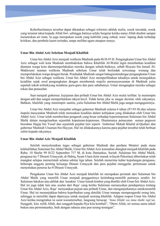 h
t
t
p
s
:
/
/
w
w
w
.
a
i
n
a
m
u
l
y
a
n
a
.
i
d
/
2
0
2
2
/
1
1
/
d
o
w
n
l
o
a
d
-
t
p
-
a
t
p
-
d
a
n
-
m
o
d
u
l
-
a
j
a
r
-
s
k
i
-
m
i
.
h
t
m
l
Keberhasilannya tersebut dapat dikatakan sebagai reformis akhlak mulia, sosok tawaduk, sosok
yang teramat takut kepada Allah Swt. sehingga hatinya selalu bergetar ketika nama Allah disebut sampai
meneteskan air mata. Ia juga merupakan sosok yang kahlifah yang zuhud, wara’ lapang dada terhadap
kritikan, dan pembela kaum terindas, tanpa melihat agam ataupun rasnya.
Umar Bin Abdul Aziz Sebelum Menjadi Khalifah
Umar bin Abdul Aziz menjadi walikota Madinah pada 86 H-93 H. Pengangkatan Umar bin Abdul
Aziz sebagai wali kota Madinah membuktikan bahwa Khalifah Al-Walid ingin menebarkan keadilan
diantara warga kota danmemperlakukan mereka dengan sebaik-baiknya, sebab Hisyam bin Ismail Al-
Makhzumi mantan walikota Madinah sebelum Umar telah bertindak sewenang- wenang dan
memperlakukan warga dengan buruk. Penduduk Madinah sangat bahagiamendengar pengangkatan Umar
bin Abdul Aziz sebagai walikota. Umar bin Abdul Aziz memperlihatkan tekadnya untuk menegakkan
keadilan sejak awal pengangkatan dengan membentuk majelis permusyawaratan di Madinah yaitu
sepuluh tokoh terbaikyang notabene guru-guru dan para sahabatnya. Umar mengangkat mereka sebagai
rekan dan penasehat.
Saat menjadi gubernur, kejujuran dan pribadi Umar bin Abdul Aziz mulai terlihat. Ia memimpin
dengan adil dan sangat memperhatikan rakyat kecil. Tidak heran jika ia sangat dicintai oleh rakyatnya.
Bahkan, khalifah yang memimpin saatitu, yaitu Sulaiman bin Abdul Malik juga sangat mengaguminya.
Umar bin Abdul Aziz menjabat sebagai gubernur Madinah selama 6 tahun (87-93 H) dan selama
itupula masyarakat Madinah telah merasakan keadilan dalam kebijakan yang dilakukan oleh Umar bin
Abdul Aziz. Umar telah memberikan pengaruh yang besar terhadap kepemimpinan Sulaiman bin Abdul
Malik dalam mengeluarkan sejumlah keputusan-keputusan. Diantaranya pemecatan semua pegawai
bawahan Hajjaj bin Yusuf dan sejumlah pejabat lain seperti Gubernur Mekah Khalid al-Qushari dan
gubernur Madinah Utsaman bin Hayyan. Hal ini dilakukannya karena para pejabat tersebut telah berbuat
zalim kepada rakyatnya.
Umar Bin Abdul Aziz Menjadi Khalifah
Setelah menyelesaikan tugas sebagai gubernur Madinah dan perdana Menteri pada masa
kekhalifahan Sulaiman bin Abdul Malik, Umar bin Abdul Aziz kemudian diangkat menjadi khalifah pada
Rabu, 10 Shafar 99 H/22 September 717 M, di kota Damaskus, Suriah. Sulaiman bin Abdul Malik,
penguasa ke-7 Dinasti Umayyah, di Dabiq, Syam Utara (kini masuk wilayah Palestina) diberitakan telah
mangkat selepas memerintah selama sekitar tiga tahun. Setelah menerima kabar kepulangan penguasa,
beberapa anggota penting keluarga Dinasti Umayyah dan para pejabat menggelar pertemuan untuk
menentukan penerus ke-8 Dinasti Umayyah.
Pengakatan Umar bin Abdul Aziz menjadi khalifah ini merupakan perintah dari Sulaiman bin
Abdul Malik yang memilih Umar menjadi penggantinya ketimbang memilih putranya sendiri. Ini
Sulaiman lakukan atas akhlak dan karakter Umar lemah lembut yang dimliki oleh Umar bin Abdul Aziz.
Hal ini juga tidak lain atas usulan dari Raja’ yang ketika Sulaiman menanyakan pendapatnya tentang
Umar bin Abdul Aziz, Raja’ menyatakan pujian atas pribadi Umar, dan menganjurkannya untukmemilih
Umar. Hal ini menunjukkan bahwa kepribadian yang dimiliki Umar mampu mempengaruhi orang lain,
sehingga ia memiliki dapat dipercaya untuk menjadi seorang khalifah. Adapun respon Umar bin Abdul
Aziz ketika mengetahui isi surat wasiattersebut, langsung berucap “Inna lillahi wa inna ilaihi raji’un.
Sungguh, kita milik Allah, dan sungguh kepada-Nya kita kembali”, “Demi Allah, ini semua sama sekali
bukan atas permintaanku, baik dengan rahasia atau pun terang-terangan”.
 