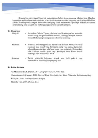 h
t
t
p
s
:
/
/
w
w
w
.
a
i
n
a
m
u
l
y
a
n
a
.
i
d
/
2
0
2
2
/
1
1
/
d
o
w
n
l
o
a
d
-
t
p
-
a
t
p
-
d
a
n
-
m
o
d
u
l
-
a
j
a
r
-
s
k
i
-
m
i
.
h
t
m
l
Berdasarkan pernyataan Umar ini, menunjukkan bahwa ia menganggap jabatan yang diberikan
kepadanya seolah-olah sebuah musibah. Ia begitu takut untuk memikul tanggung jawab sebagai khalifah.
Karena ia mengetahui dengan pasti bahwaapa yang telah dibebankan kepadanya merupakan sesuatu
amanah yang amat sangat berat pertanggung jawabannya di akhirat kelak.
C. Glosarium
Biografi = Berasal dari bahasa Yunani yakni dari kata bios dan grafien. Kata bios
berarti hidup dan grafien berarti menulis, sehingga biografi memuat
riwayat hidup yang berisi prestasi istimewa seseorang
Khalifah = Memiliki arti menggantikan, berasal dari Bahasa Arab yaitu khalf
yang dan kata khalaf yang bermakna orang yang datang kemudian,
sebagai lawan dari kata salaf atau orang yang terdahulu. Dengan kata
lain, khalifah adalah gelar bagi pemimpin umat Islam setelah
wafatnya Nabi Muhammad SAW
Karakter = Tabiat; sifat-sifat kejiwaan, akhlak atau budi pekerti yang
membedakan seseorang dengan yang lain
D. Daftar Pustaka
Ali Muhammad Ash-Shallabi. 2014. Biografi Umar bin Abdul Aziz
Abdurrahman al-Syarqawi. 2020. Biografi Umar bin Abdul Aziz; Kisah Hidup dan Keteladanan Sang
Khalifah Kelima Pemimpin Semua Bangsa
Philip K. Hitti. 2009. History Arab
 