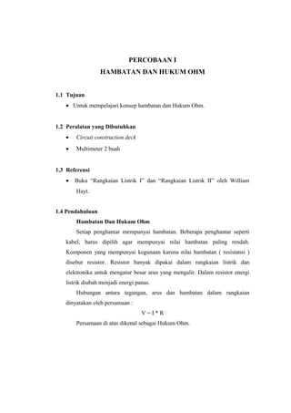 PERCOBAAN I
HAMBATAN DAN HUKUM OHM
1.1 Tujuan
• Untuk mempelajari konsep hambatan dan Hukum Ohm.
1.2 Peralatan yang Dibutuhkan
• Circuit construction deck
• Multimeter 2 buah
1.3 Referensi
• Buku “Rangkaian Listrik I” dan “Rangkaian Listrik II” oleh William
Hayt.
1.4 Pendahuluan
Hambatan Dan Hukum Ohm
Setiap penghantar mempunyai hambatan. Beberapa penghantar seperti
kabel, harus dipilih agar mempunyai nilai hambatan paling rendah.
Komponen yang mempunyai kegunaan karena nilai hambatan ( resistansi )
disebut resistor. Resistor banyak dipakai dalam rangkaian listrik dan
elektronika untuk mengatur besar arus yang mengalir. Dalam resistor energi
listrik diubah menjadi energi panas.
Hubungan antara tegangan, arus dan hambatan dalam rangkaian
dinyatakan oleh persamaan :
V = I * R
Persamaan di atas dikenal sebagai Hukum Ohm.
 