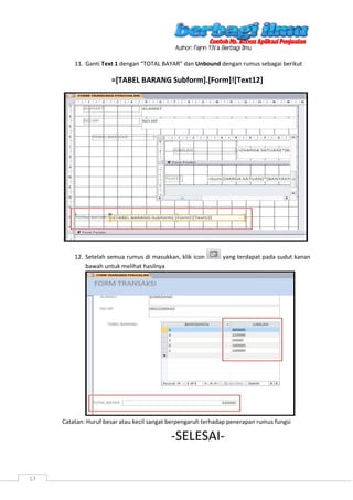 17
11. Ganti Text 1 dengan “TOTAL BAYAR” dan Unbound dengan rumus sebagai berikut
=[TABEL BARANG Subform].[Form]![Text12]
12. Setelah semua rumus di masukkan, klik icon yang terdapat pada sudut kanan
bawah untuk melihat hasilnya
Catatan: Huruf besar atau kecil sangat berpengaruh terhadap penerapan rumus fungsi
-SELESAI-
 