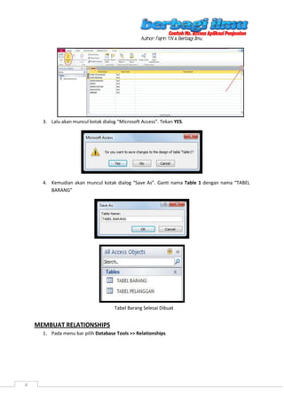 4
3. Lalu akan muncul kotak dialog “Microsoft Access”. Tekan YES.
4. Kemudian akan muncul kotak dialog “Save As”. Ganti nama Table 1 dengan nama “TABEL
BARANG”
MEMBUAT RELATIONSHIPS
1. Pada menu bar pilih Database Tools >> Relationships
Tabel Barang Selesai Dibuat
 