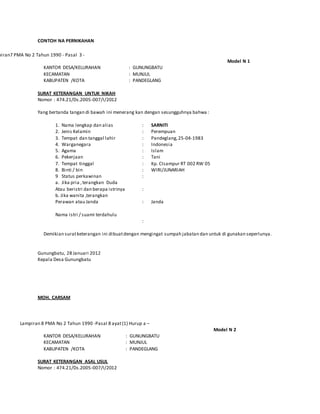 CONTOH NA PERNIKAHAN
piran7 PMA No 2 Tahun 1990 - Pasal 3 -
Model N 1
KANTOR DESA/KELURAHAN : GUNUNGBATU
KECAMATAN : MUNJUL
KABUPATEN /KOTA : PANDEGLANG
SURAT KETERANGAN UNTUK NIKAH
Nomor : 474.21/Ds.2005-007/I/2012
Yang bertanda tangan di bawah ini menerang kan dengan sesungguhnya bahwa :
1. Nama lengkap dan alias
2. Jenis Kelamin
3. Tempat dan tanggal lahir
4. Warganegara
5. Agama
6. Pekerjaan
7. Tempat tinggal
8. Binti / bin
9 Status perkawinan
a. Jika pria ,terangkan Duda
Atau beristri dan berapa istrinya
b. Jika wanita ,terangkan
Perawan atau Janda
Nama istri / suami terdahulu
:
:
:
:
:
:
:
:
:
:
:
:
SARNITI
Perempuan
Pandeglang,25-04-1983
Indonesia
Islam
Tani
Kp. CIsampur RT 002 RW 05
WIRI/JUNARIAH
Duda
Janda
Rabiah
Demikian suratketerangan ini dibuatdengan mengingat sumpah jabatan dan untuk di gunakan seperlunya.
Gunungbatu, 28 Januari 2012
Kepala Desa Gunungbatu
MOH. CARSAM
Nip. 198104152010011021
Lampiran 8 PMA No 2 Tahun 1990 -Pasal 8 ayat(1) Hurup a –
Model N 2
KANTOR DESA/KELURAHAN : GUNUNGBATU
KECAMATAN : MUNJUL
KABUPATEN /KOTA : PANDEGLANG
SURAT KETERANGAN ASAL USUL
Nomor : 474.21/Ds.2005-007/I/2012
 