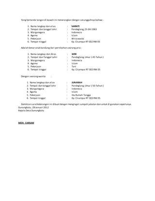 Yang bertanda tangan di bawah ini menerangkan dengan sesungguhnya bahwa :
1. Nama lengkap dan alias
2. Tempat dan tanggal lahir
3. Warganegara
4. Agama
5. Pekerjaan
6. Tempat tinggal
:
:
:
:
:
:
SARNITI
Pandeglang,25-04-1983
Indonesia
Islam
Wiraswasta
Kp. CIsampur RT 002 RW 05
Adalah benar anak kandung dari pernikahan seorang pria :
1. Nama Lengkap dan Alias
2. Tempat dan Tanggal Lahir
3. Warganegara
4. Agama
5. Pekerjaan
6. Tempat tinggal
:
:
:
:
:
:
WIRI
Pandeglang,Umur ( 45 Tahun )
Indonesia
Islam
Tani
Kp. CIsampur RT 002 RW 05
Dengan seorangwanita :
1. Nama lengkap dan alias
2. Tempat dan tanggal lahir
3. Warganegara
4. Agama
5. Pekerjaan
6. Tempat tinggal
:
:
:
:
:
:
JUNARIAH
Pandeglang,Umur ( 50 Tahun )
Indonesia
Islam
Ibu Rumah Tangga
Kp. CIsampur RT 002 RW 05
Demikian suratketerangan ini dibuat dengan mengingat sumpah jabatan dan untuk di gunakan seperlunya.
Gunungbatu, 28 Januari 2012
Kepala Desa Gunungbatu
MOH. CARSAM
Nip. 198104152010011021
 
