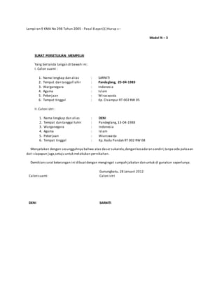 Lampiran 9 KMA No 298 Tahun 2005 - Pasal 8 ayat(1) Hurup c–
Model N – 3
SURAT PERSETUJUAN MEMPELAI
Yang bertanda tangan di bawah ini :
I. Calon suami :
1. Nama lengkap dan alias
2. Tempat dan tanggal lahir
3. Warganegara
4. Agama
5. Pekerjaan
6. Tempat tinggal
:
:
:
:
:
:
SARNITI
Pandeglang, 25-04-1983
Indonesia
Islam
Wiraswasta
Kp. CIsampur RT 002 RW 05
II.Calon istri :
1. Nama lengkap dan alias
2. Tempat dan tanggal lahir
3. Warganegara
4. Agama
5. Pekerjaan
6. Tempat tinggal
:
:
:
:
:
:
DENI
Pandeglang,13-04-1988
Indonesia
Islam
Wiarswasta
Kp. Kadu Pandak RT 002 RW 08
Menyatakan dengan sesungguhnya bahwa atas dasar sukarela,dengan kesadaran sendiri,tanpa ada paksaan
dari siapapun juga,setuju untuk melakukan pernikahan.
Demikian suratketerangan ini dibuatdengan mengingat sumpah jabatan dan untuk di gunakan seperlunya.
Calon suami
DENI
Gunungbatu, 28 Januari 2012
Calon istri
SARNITI
 