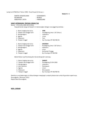 Lampiran 8 PMA No 2 Tahun 1990 - Pasal 8 ayat(1) Hurup c–
Model N - 4
KANTOR DESA/KELURAH : GUNUNGBATU
KECAMATAN : MUNJUL
KABUPATEN /KOTA : PANDEGLANG
SURAT KETERANGAN TENTANG ORANG TUA
Nomor : 474.21/Ds.2005-007/I/2012
Yang bertanda tangan di bawah ini menerangkan dengan sesungguhnya bahwa :
1. Nama lengkap dan alias
2. Tempat dan tanggal lahir
3. Warganegara
4. Agama
5. Pekerjaan
6. Tempat tinggal
:
:
:
:
:
:
WIRI
Pandeglang,Umur ( 45 Tahun )
Indonesia
Islam
Tani
Kp. CIsampur RT 002 RW 05
1. Nama lengkap dan alias
2. Tempat dan tanggal lahir
3. Warganegara
4. Agama
5. Pekerjaan
6. Tempat tinggal
:
:
:
:
:
:
JUNARIAH
Pandeglang,Umur ( 50 Tahun )
Indonesia
Islam
Ibu Rumah Tangga
Kp. CIsampur RT 002 RW 05
Adalah benar ayah kandung dan ibu kandung dari seorang:
1. Nama lengkap dan alias
2. Tempat dan tanggal lahir
3. Warganegara
4. Jenis Kelamin
5. Agama
6. Pekerjaan
7. Tempat tinggal
:
:
:
:
:
:
:
SARNITI
Pandeglang,25-04-1983
Indonesia
Perempuan
Islam
Wiraswasta
Kp. CIsampur RT 002 RW 05
Demikian suratketerangan ini dibuatdengan mengingat sumpah jabatan dan untuk di gunakan seperlunya.
Gunungbatu, 28 Januari 2012
Kepala Desa Gunungbatu
MOH. CARSAM
Nip. 198104152010011021
 