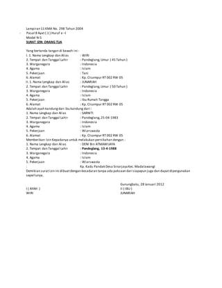 Lampiran 11 KMA No. 298 Tahun 2004
- Pasal 8 Ayat ( 1 ) Huruf e –l
Model N-5
SURAT IZIN ORANG TUA
Yang bertanda tangan di bawah ini :
I. 1. Nama Lengkap dan Alias : WIRI
2. Tempat dan Tanggal Lahir : Pandeglang,Umur ( 45 Tahun )
3. Warganegara : Indonesia
4. Agama : Islam
5. Pekerjaan : Tani
6. Alamat : Kp. CIsampur RT 002 RW 05
II.1. Nama Lengkap dan Alias : JUNARIAH
2. Tempat dan Tanggal Lahir : Pandeglang,Umur ( 50 Tahun )
3. Warganegara : Indonesia
4. Agama : Islam
5. Pekerjaan : Ibu Rumah Tangga
6. Alamat : Kp. CIsampur RT 002 RW 05
Adalah ayah kandungdan ibu kandung dari :
1. Nama Lengkap dan Alias : SARNITI
2. Tempat dan Tanggal Lahir : Pandeglang,25-04-1983
3. Warganegara : Indonesia
4. Agama : Islam
5. Pekerjaan : Wiarswasta
6. Alamat : Kp. CIsampur RT 002 RW 05
Memberikan Izin Kepadanya untuk melakukan pernikahan dengan :
1. Nama Lengkap dan Alias : DENI Bin ATMAWIJAYA
2. Tempat dan Tanggal Lahir : Pandeglang, 13-4-1988
3. Warganegara : Indonesia
4. Agama : Islam
5. Pekerjaan : Wiarswasta
: Kp. Kadu Pandak Desa SinarjayaKec.Madalawangi
Demikian suratizin ini dibuatdengan kesadaran tanpa ada paksaan dari siapapun juga dan dapatdipergunakan
seperlunya.
Gunungbatu, 28 Januari 2012
I ( AYAH ) II ( IBU )
WIRI JUNARIAH
 