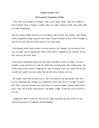 Contoh Narrative Text
The Legend of Tangkuban Perahu
Once, there was a kingdom in Priangan Land. Lived a happy family. They were a father in
form of dog,his name is Tumang, a mother which was called is Dayang Sumbi, and a child which
was called Sangkuriang.
One day, Dayang Sumbi asked her son to go hunting with his lovely dog, Tumang. After hunting
all day, Sangkuriang began desperate and worried because he hunted no deer. Then he thought to
shot his own dog. Then he took the dog liver and carried home.
Soon Dayang Sumbi found out that it was not deer lever but Tumang's, his own dog. So, She
was very angry and hit Sangkuriang's head. In that incident, Sangkuriang got wounded and scar
then cast away from their home.
Years go bye, Sangkuriang had travel many places and finally arrived at a village. He met a
beautiful woman and felt in love with her. When they were discussing their wedding plans, The
woman looked at the wound in Sangkuriang's head. It matched to her son's wound who had left
severall years earlier. Soon she realized that she felt in love with her own son.
She couldn't marry him but how to say it. Then, she found the way. She needed a lake and a
boat for celebrating their wedding day. Sangkuriang had to make them in one night. He built a
lake. With a dawn just moment away and the boat was almost complete. Dayang Sumbi had to
stop it. Then, she lit up the eastern horizon with flashes of light. It made the cock crowed for a
new day.
Sangkuriang failed to marry her. She was very angry and kicked the boat. It felt over and
became the mountain of Tangkuban Perahu Bandung.
 