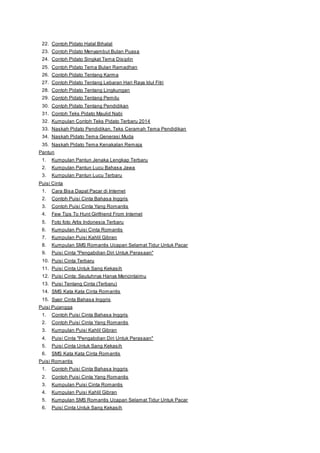 22. Contoh Pidato Halal Bihalal 
23. Contoh Pidato Menyambut Bulan Puasa 
24. Contoh Pidato Singkat Tema Disiplin 
25. Contoh Pidato Tema Bulan Ramadhan 
26. Contoh Pidato Tentang Karma 
27. Contoh Pidato Tentang Lebaran Hari Raya Idul Fitri 
28. Contoh Pidato Tentang Lingkungan 
29. Contoh Pidato Tentang Pemilu 
30. Contoh Pidato Tentang Pendidikan 
31. Contoh Teks Pidato Maulid Nabi 
32. Kumpulan Contoh Teks Pidato Terbaru 2014 
33. Naskah Pidato Pendidikan, Teks Ceramah Tema Pendidikan 
34. Naskah Pidato Tema Generasi Muda 
35. Naskah Pidato Tema Kenakalan Remaja 
Pantun 
1. Kumpulan Pantun Jenaka Lengkap Terbaru 
2. Kumpulan Pantun Lucu Bahasa Jawa 
3. Kumpulan Pantun Lucu Terbaru 
Puisi Cinta 
1. Cara Bisa Dapat Pacar di Internet 
2. Contoh Puisi Cinta Bahasa Inggris 
3. Contoh Puisi Cinta Yang Romantis 
4. Few Tips To Hunt Girlfriend From Internet 
5. Foto foto Artis Indonesia Terbaru 
6. Kumpulan Puisi Cinta Romantis 
7. Kumpulan Puisi Kahlil Gibran 
8. Kumpulan SMS Romantis Ucapan Selamat Tidur Untuk Pacar 
9. Puisi Cinta "Pengabdian Diri Untuk Perasaan" 
10. Puisi Cinta Terbaru 
11. Puisi Cinta Untuk Sang Kekasih 
12. Puisi Cinta: Seutuhnya Hanya Mencintaimu 
13. Puisi Tentang Cinta (Terbaru) 
14. SMS Kata Kata Cinta Romantis 
15. Syair Cinta Bahasa Inggris 
Puisi Pujangga 
1. Contoh Puisi Cinta Bahasa Inggris 
2. Contoh Puisi Cinta Yang Romantis 
3. Kumpulan Puisi Kahlil Gibran 
4. Puisi Cinta "Pengabdian Diri Untuk Perasaan" 
5. Puisi Cinta Untuk Sang Kekasih 
6. SMS Kata Kata Cinta Romantis 
Puisi Romantis 
1. Contoh Puisi Cinta Bahasa Inggris 
2. Contoh Puisi Cinta Yang Romantis 
3. Kumpulan Puisi Cinta Romantis 
4. Kumpulan Puisi Kahlil Gibran 
5. Kumpulan SMS Romantis Ucapan Selamat Tidur Untuk Pacar 
6. Puisi Cinta Untuk Sang Kekasih 
 