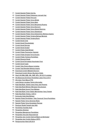 41. Contoh Naskah Pidato Hari Ibu 
42. Contoh Naskah Pidato Pelepasan Jemaah Haji 
43. Contoh Naskah Pidato Persuasi 
44. Contoh Naskah Pidato Tema Akhlak 
45. Contoh Naskah Pidato Tema Alam 
46. Contoh Naskah Pidato Tema Bergotong Royong 
47. Contoh Naskah Pidato Tema Ekonomi 
48. Contoh Naskah Pidato Tema Global Warming 
49. Contoh Naskah Pidato Tema Globalisasi 
50. Contoh Naskah Pidato Tema Kebersihan (Bahasa Inggris) 
51. Contoh Naskah Pidato Tentang Bahaya Merokok 
52. Contoh Naskah Pidato Tentang Bumi 
53. Contoh Novel Cinta 
54. Contoh Novel Persahabatan 
55. Contoh Novel Remaja 
56. Contoh Novel Singkat 
57. Contoh Pidato Halal Bihalal 
58. Contoh Pidato Perpisahan Sekolah 
59. Contoh Pidato Singkat Tema Disiplin 
60. Contoh Pidato Tentang Pendidikan 
61. Contoh Resensi Novel 
62. Contoh Surat Pernyataan Kesehatan Fisik 
63. Contoh Surat Tugas 
64. Contoh Teks Drama Bagus Lengkap 
65. Contoh Text Narrative Bahasa Inggris 
66. Download Contoh Makalah Ekonomi 
67. Download Contoh Skripsi Akuntansi Gratis 
68. Hasil UN SMA, SMK, MA, SMP, MTs, SD 2013 Lengkap 
69. Info Beasiswa S2 Dinas Pendidikan Jawa Timur 2013 
70. Info Ujian Tulis Masuk PTN 
71. Judul Skripsi Lengkap Teknik Informatika 
72. Kata Kata Bijak : Bukan Uang Yang Jadi Penentu 
73. Kata Kata Bijak Motivasi Mengejar Kesuksesan 
74. Kata Kata Bijak Sosial: Puisi Motivasi 
75. Kata Kata Bijak Tuhan Selalu Memberikan Yang Terbaik 
76. Kata-Kata Bijak Terbaru 12/6/13 
77. Kumpulan Kata Kata Motivasi 
78. Naskah Pidato Pendidikan, Teks Ceramah Tema Pendidikan 
79. Naskah Pidato Tema Generasi Muda 
80. Naskah Pidato Tema Kenakalan Remaja 
81. Panduan Shalat Tarawih dan Witir 
82. Pendidikan Karakter Anak 
83. Pengertian Advokasi 
84. Pengertian Manajemen Pendidikan 
85. Pengertian Visa dan Kegunaannya 
86. Pengertian dan Contoh Kalimat Majemuk Bertingkat 
87. Pengertian dan Contoh Silabus (RPP) 
88. Pengumuman Hasil UN 2014 
 