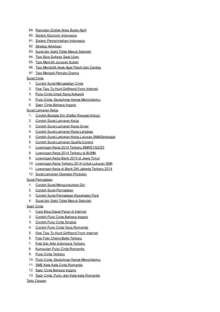 89. Ramalan Zodiak Aries Bulan April 
90. Sistem Ekonomi Indonesia 
91. Sistem Pemerintahan Indonesia 
92. Strategi Advokasi 
93. Surat Izin Sakit Tidak Masuk Sekolah 
94. Tips Bisa Sukses Saat Ujian 
95. Tips Memilih Jurusan Kuliah 
96. Tips Mendidik Anak Agar Patuh dan Cerdas 
97. Tips Menjadi Pemain Drama 
Surat Cinta 
1. Contoh Surat Menyatakan Cinta 
2. Few Tips To Hunt Girlfriend From Internet 
3. Puisi Cinta Untuk Sang Kekasih 
4. Puisi Cinta: Seutuhnya Hanya Mencintaimu 
5. Syair Cinta Bahasa Inggris 
Surat Lamaran Kerja 
1. Contoh Biodata Diri (Daftar Riwayat Hidup) 
2. Contoh Surat Lamaran Kerja 
3. Contoh Surat Lamaran Kerja Driver 
4. Contoh Surat Lamaran Kerja Lengkap 
5. Contoh Surat Lamaran Kerja Lulusan SMA/Sederajat 
6. Contoh Surat Lamaran Quality Control 
7. Lowongan Kerja 2014 Terbaru SMA/S1/S2/S3 
8. Lowongan Kerja 2014 Terbaru di BUMN 
9. Lowongan Kerja Bank 2014 di Jawa Timur 
10. Lowongan Kerja Terbaru 2014 Untuk Lulusan SMA 
11. Lowongan Kerja di Bank DKI Jakarta Terbaru 2014 
12. Surat Lamaran Operator Produksi 
Surat Pernyataan 
1. Contoh Surat Mengundurkan Diri 
2. Contoh Surat Pernyataan 
3. Contoh Surat Pernyataan Kesehatan Fisik 
4. Surat Izin Sakit Tidak Masuk Sekolah 
Syair Cinta 
1. Cara Bisa Dapat Pacar di Internet 
2. Contoh Puisi Cinta Bahasa Inggris 
3. Contoh Puisi Cinta Singkat 
4. Contoh Puisi Cinta Yang Romantis 
5. Few Tips To Hunt Girlfriend From Internet 
6. Foto Foto Cherry Belle Terbaru 
7. Foto foto Artis Indonesia Terbaru 
8. Kumpulan Puisi Cinta Romantis 
9. Puisi Cinta Terbaru 
10. Puisi Cinta: Seutuhnya Hanya Mencintaimu 
11. SMS Kata Kata Cinta Romantis 
12. Syair Cinta Bahasa Inggris 
13. Syair Cinta, Puisi, dan Kata-kata Romantis 
Teks Cerpen 
 