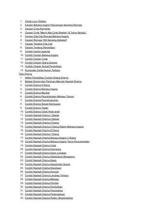 1. Cerita Lucu Terbaru 
2. Cerpen Bahasa Inggris Perjuangan Seorang Remaja 
3. Cerpen Cinta Romantis 
4. Cerpen Cinta “Mas ih Ada Cinta Setelah 16 Tahun Berlalu” 
5. Cerpen Cita Cita Remaja Bahasa Inggris 
6. Cerpen Remaja "Arti Seorang Sahabat" 
7. Cerpen Tentang Cita-Cita 
8. Cerpen Tentang Pendidikan 
9. Contoh Cerita Legenda 
10. Contoh Cerpen Bahasa Inggris 
11. Contoh Cerpen Cinta 
12. Contoh Cerpen Orang Sukses 
13. Contoh Cerpen Sosial Pendidikan 
14. Kumpulan Cerita Humor Terbaru 
Teks Drama 
1. Artikel Pendidikan Contoh Dialog Drama 
2. Belajar Drama dan Panduan Menulis Naskah Drama 
3. Contoh Drama 8 Orang 
4. Contoh Drama Bahasa Inggris 
5. Contoh Drama Musikal 
6. Contoh Drama Persahabatan Motivasi Teman 
7. Contoh Drama Perselingkuhan 
8. Contoh Drama Sosial Kehidupan 
9. Contoh Drama Teater 
10. Contoh Drama Untuk Anak-anak 
11. Contoh Naskah Drama 1 Babak 
12. Contoh Naskah Drama 2 Babak 
13. Contoh Naskah Drama 5 Orang 
14. Contoh Naskah Drama 5 Orang Dalam Bahasa Inggris 
15. Contoh Naskah Drama 6 Orang 
16. Contoh Naskah Drama 7 Orang 
17. Contoh Naskah Drama Bahasa Inggris 3 Orang 
18. Contoh Naskah Drama Bahasa Inggris Tema Persahabatan 
19. Contoh Naskah Drama Cinta 
20. Contoh Naskah Drama Indonesia 
21. Contoh Naskah Drama Islam Lengkap 
22. Contoh Naskah Drama Kebebasan Beragama 
23. Contoh Naskah Drama Kelas 
24. Contoh Naskah Drama Kepedulian Sosial 
25. Contoh Naskah Drama Kesetiaan 
26. Contoh Naskah Drama Komedi 
27. Contoh Naskah Drama Lengkap Terbaru 
28. Contoh Naskah Drama Motivasi 
29. Contoh Naskah Drama Pendek 
30. Contoh Naskah Drama Pendidikan 
31. Contoh Naskah Drama Perpisahan 
32. Contoh Naskah Drama Pertengkaran 
33. Contoh Naskah Drama Radio / Broadcasting 
 