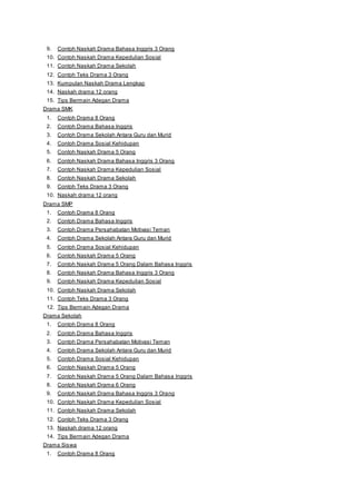 9. Contoh Naskah Drama Bahasa Inggris 3 Orang 
10. Contoh Naskah Drama Kepedulian Sosial 
11. Contoh Naskah Drama Sekolah 
12. Contoh Teks Drama 3 Orang 
13. Kumpulan Naskah Drama Lengkap 
14. Naskah drama 12 orang 
15. Tips Bermain Adegan Drama 
Drama SMK 
1. Contoh Drama 8 Orang 
2. Contoh Drama Bahasa Inggris 
3. Contoh Drama Sekolah Antara Guru dan Murid 
4. Contoh Drama Sosial Kehidupan 
5. Contoh Naskah Drama 5 Orang 
6. Contoh Naskah Drama Bahasa Inggris 3 Orang 
7. Contoh Naskah Drama Kepedulian Sosial 
8. Contoh Naskah Drama Sekolah 
9. Contoh Teks Drama 3 Orang 
10. Naskah drama 12 orang 
Drama SMP 
1. Contoh Drama 8 Orang 
2. Contoh Drama Bahasa Inggris 
3. Contoh Drama Persahabatan Motivasi Teman 
4. Contoh Drama Sekolah Antara Guru dan Murid 
5. Contoh Drama Sosial Kehidupan 
6. Contoh Naskah Drama 5 Orang 
7. Contoh Naskah Drama 5 Orang Dalam Bahasa Inggris 
8. Contoh Naskah Drama Bahasa Inggris 3 Orang 
9. Contoh Naskah Drama Kepedulian Sosial 
10. Contoh Naskah Drama Sekolah 
11. Contoh Teks Drama 3 Orang 
12. Tips Bermain Adegan Drama 
Drama Sekolah 
1. Contoh Drama 8 Orang 
2. Contoh Drama Bahasa Inggris 
3. Contoh Drama Persahabatan Motivasi Teman 
4. Contoh Drama Sekolah Antara Guru dan Murid 
5. Contoh Drama Sosial Kehidupan 
6. Contoh Naskah Drama 5 Orang 
7. Contoh Naskah Drama 5 Orang Dalam Bahasa Inggris 
8. Contoh Naskah Drama 6 Orang 
9. Contoh Naskah Drama Bahasa Inggris 3 Orang 
10. Contoh Naskah Drama Kepedulian Sosial 
11. Contoh Naskah Drama Sekolah 
12. Contoh Teks Drama 3 Orang 
13. Naskah drama 12 orang 
14. Tips Bermain Adegan Drama 
Drama Siswa 
1. Contoh Drama 8 Orang 
 