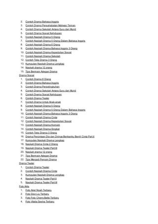 2. Contoh Drama Bahasa Inggris 
3. Contoh Drama Persahabatan Motivasi Teman 
4. Contoh Drama Sekolah Antara Guru dan Murid 
5. Contoh Drama Sosial Kehidupan 
6. Contoh Naskah Drama 5 Orang 
7. Contoh Naskah Drama 5 Orang Dalam Bahasa Inggris 
8. Contoh Naskah Drama 6 Orang 
9. Contoh Naskah Drama Bahasa Inggris 3 Orang 
10. Contoh Naskah Drama Kepedulian Sosial 
11. Contoh Naskah Drama Sekolah 
12. Contoh Teks Drama 3 Orang 
13. Kumpulan Naskah Drama Lengkap 
14. Naskah drama 12 orang 
15. Tips Bermain Adegan Drama 
Drama Sosial 
1. Contoh Drama 8 Orang 
2. Contoh Drama Bahasa Inggris 
3. Contoh Drama Perselingkuhan 
4. Contoh Drama Sekolah Antara Guru dan Murid 
5. Contoh Drama Sosial Kehidupan 
6. Contoh Drama Teater 
7. Contoh Drama Untuk Anak-anak 
8. Contoh Naskah Drama 5 Orang 
9. Contoh Naskah Drama 5 Orang Dalam Bahasa Inggris 
10. Contoh Naskah Drama Bahasa Inggris 3 Orang 
11. Contoh Naskah Drama Cinta 
12. Contoh Naskah Drama Kepedulian Sosial 
13. Contoh Naskah Drama Komedi 
14. Contoh Naskah Drama Singkat 
15. Contoh Teks Drama 3 Orang 
16. Drama Percintaan Dia dan Dirinya Berikanku Benih Cinta Part II 
17. Kumpulan Naskah Drama Lengkap 
18. Naskah Drama Cinta 2 Orang 
19. Naskah Drama Teater Part III 
20. Naskah drama 12 orang 
21. Tips Bermain Adegan Drama 
22. Tips Menjadi Pemain Drama 
Drama Teater 
1. Contoh Drama Teater 
2. Contoh Naskah Drama Cinta 
3. Kumpulan Naskah Drama Lengkap 
4. Naskah Drama Teater Part II 
5. Naskah Drama Teater Part III 
Foto Artis 
1. Foto Ariel Noah Terbaru 
2. Foto Devi Liu Terbaru 
3. Foto Foto Cherry Belle Terbaru 
4. Foto Vitalia Sesha Terbaru 
 