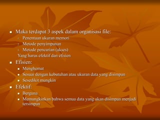  Maka terdapat 3 aspek dalam organisasi file:
1. Penentuan ukuran memori
2. Metode penyimpanan
3. Metode pencarian (akses)
Yang harus efektif dan efisien
 Efisien:
 Menghemat
 Sesuai dengan kebutuhan atau ukuran data yang disimpan
 Sesedikit mungkin
 Efektif:
 Berguna
 Memungkinkan bahwa semua data yang akan disimpan menjadi
tersimpan
 