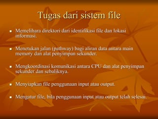 Tugas dari sistem file
 Memelihara direktori dari identifikasi file dan lokasi
informasi.
 Menetukan jalan (pathway) bagi aliran data antara main
memory dan alat penyimpan sekunder.
 Mengkoordinasi komunikasi antara CPU dan alat penyimpan
sekunder dan sebaliknya.
 Menyiapkan file penggunaan input atau output.
 Mengatur file, bila penggunaan input atau output telah selesai.
 
