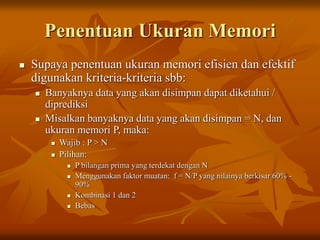 Penentuan Ukuran Memori
 Supaya penentuan ukuran memori efisien dan efektif
digunakan kriteria-kriteria sbb:
 Banyaknya data yang akan disimpan dapat diketahui /
diprediksi
 Misalkan banyaknya data yang akan disimpan = N, dan
ukuran memori P, maka:
 Wajib : P > N
 Pilihan:
 P bilangan prima yang terdekat dengan N
 Menggunakan faktor muatan: f = N/P yang nilainya berkisar 60% -
90%
 Kombinasi 1 dan 2
 Bebas
 