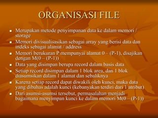 ORGANISASI FILE
 Merupakan metode penyimpanan data ke dalam memori /
storage
 Memori divisualisasikan sebagai array yang berisi data dan
indeks sebagai alamat / address
 Memori berukuran P mempunyai alamat 0 – (P-1), disajikan
dengan M(0 – (P-1))
 Data yang disimpan berupa record dalam basis data
 Setiap record disimpan dalam 1 blok area, dan 1 blok
diasumsikan dalam 1 alamat dan sebaliknya
 Karena setiap record dapat diwakili oleh kunci, maka data
yang dibahas adalah kunci (kebanyakan terdiri dari 1 atribut)
 Dari asumsi-asumsi tersebut, permasalahan menjadi
bagaimana menyimpan kunci ke dalam memori M(0 – (P-1))
 