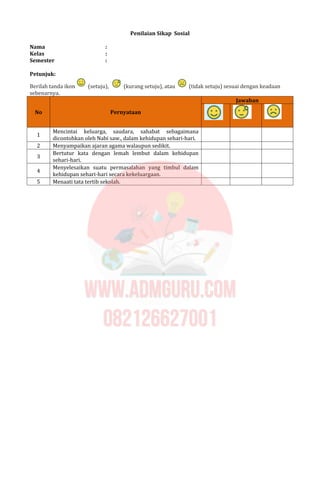 Penilaian Sikap Sosial
Nama :
Kelas :
Semester :
Petunjuk:
Berilah tanda ikon (setuju), (kurang setuju), atau (tidak setuju) sesuai dengan keadaan
sebenarnya.
Jawaban
No Pernyataan
1
Mencintai keluarga, saudara, sahabat sebagaimana
dicontohkan oleh Nabi saw., dalam kehidupan sehari-hari.
2 Menyampaikan ajaran agama walaupun sedikit.
3
Bertutur kata dengan lemah lembut dalam kehidupan
sehari-hari.
4
Menyelesaikan suatu permasalahan yang timbul dalam
kehidupan sehari-hari secara kekeluargaan.
5 Menaati tata tertib sekolah.
 