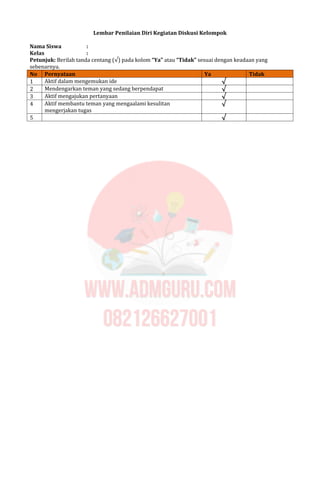 Lembar Penilaian Diri Kegiatan Diskusi Kelompok
Nama Siswa :
Kelas :
Petunjuk: Berilah tanda centang (√) pada kolom “Ya” atau “Tidak” sesuai dengan keadaan yang
sebenarnya.
No Pernyataan Ya Tidak
1 Aktif dalam mengemukan ide √
2 Mendengarkan teman yang sedang berpendapat √
3 Aktif mengajukan pertanyaan √
4 Aktif membantu teman yang mengaalami kesulitan
mengerjakan tugas
√
5 √
 