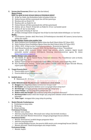 E. Sarana dan Prasarana (Materi ajar, Alat dan bahan)
Materi Pokok
BAB I AL-QUR’AN DAN SUNAH SEBAGAI PEDOMAN HIDUP
 Al-Qur’an, Hadis, dan Kedudukan hadis terhadap Al-Qur’an.
 Hukum bacaan alif lām syamsiyyah dan alif lām qamariyya
 Membaca Q.S an-Nisā/4: 59
 Membaca Q.S. an-Naḥl/16: 64
 Hukum Bacaan alif lām syamsiyyah dan alif lām qamariyyah
 Hafalan Q.S an- Nisā/4: 59 dan Q.S. an-Naḥl/16: 64 ses- uai kaidah tajwid
 Definisi Al- Qur’an dan Hadis
 Fungsi hadis terhadap Al- Qur’an
 perilaku semangat dalam mengamal- kan Al-Qur’an dan hadis dalam kehidupan se- hari-hari
Media :
 LCD Projector, Speaker aktif, Note book, CD Pembelajaran interaktif, HP, kamera, kertas karton,
spidol atau media.
Sumber Belajar Utama atau sumber lain
 Buku Panduan Guru Pendidikan Agama Islam dan Budi Pekerti Kelas VII Tahun 2021
 Buku Panduan Siswa Pendidikan Agama Islam dan Budi Pekerti Kelas VII Tahun 2021
 LPM Q . 2019. Al-Qur’an dan Terjemahannya.Jakarta : Kementerian Agama RI
 Rudi Ahmad Suryadi dan Sumiyati. 2020. PAI dan Budi Pekerti Kelas 7 Kemdikbud
 Zaki zamani .2018 tuntutan belajar tajwid bagi pemula. jakarta .medpres digital laznah
pentashih mushaf al-Quran 2020.Quran Kemenag Jakarta.Kementrian agama RI, dalam
https://qurankemenag.go.id/
Sumber Belajar Lain yang relevan
 Tim Shahih, Al- Qur’an Tajwid Warna, Terjemah Indonesia: Plus Transliterasi Latin (e-book),
pada Google Play, 2019
 Aplikasi Tajwid al-Qur’an Lengkap dan Audio Offline, VF Studio, pada Google Play, 2019
 Kuis Pembelajaran tentang Tajwid pada aplikasi Peserta didik PAI dengan Barcode Khusus,
seperti pada Buku Peserta didik
F. Target Peserta Didik
1. Peserta didik reguler/tipikal
2. Peserta didik dengan pencapaian tinggi:
G. Jumlah siswa
 Maksimum 25 - 35 Siswa
H. GURU MENANYAKAN PELAKSANAAN 7 KEBIASAAN ANAK HEBAT
 Bangun-tidur bagaimana kamu memulai hari dengan baik?
 Beribadah -apa yang kamu lakukan untuk mengingat tuhan setiap hari?
 Berolahraga- mengapa penting untuk berolahraga setiap hari/
 Gemar belajar -apa hal yang kamu pelajari hari ini?
 Makan sehat dan bergizi -apa makanan yang sehat yang kamu konsumsi?
 Bermasyarakat-makan sehat dan bergizi apa yang kamu lakukan untuk membantu teman atau
keluarga?
 Tidur cepat - mengapa tidur yang cukup itu penting
I. Model/Metode Pembelajaran
1. Pembelajaran tatap muka
2. PJJ Daring
3. Deep Learning
Pertemuan Pertama
 Metode: tutor sebaya
 Aktivitas yang disarankan: Menunjuk tutor sebaya dan berlatih membaca
 Metode alternatif: Metode Demonstrasi dengan pengulangan bacaan (tikrār)
Pertemuan Kedua
 Metode: demonstrasi/ praktik dengan penguatan tikrar
 Aktivitas yang disarankan:
 Guru mempraktikkan bacaan, dan peserta didik meniru serta mengulangi bacaan (tikrar).
 Metode alternatif: Teknik berpasangan satu tempat duduk.
Pertemuan Ketiga
 Metode: Inquiri
 