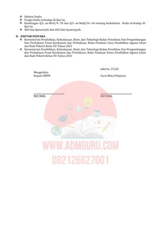  Definisi Hadis.
 Fungsi Hadis terhadap Al-Qur’an.
 Kandungan Q.S. an-Nisā’/4: 59 dan Q.S. an-Naḥl/16: 64 tentang kedudukan Hadis terhadap Al-
Qur’an.
 Alif Lām Qamariyah dan Alif Lām Syamsiyyah.
D. DAFTAR PUSTAKA
 Kementerian Pendidikan, Kebudayaan, Riset, dan Teknologi Badan Penelitian Dan Pengembangan
Dan Perbukuan Pusat Kurikulum dan Perbukuan, Buku Panduan Guru Pendidikan Agama Islam
dan Budi Pekerti Kelas VII Tahun 2021
 Kementerian Pendidikan, Kebudayaan, Riset, dan Teknologi Badan Penelitian Dan Pengembangan
dan Perbukuan Pusat Kurikulum dan Perbukuan, Buku Panduan Siswa Pendidikan Agama Islam
dan Budi Pekerti Kelas VII Tahun 2021
Jakarta, 15 Juli
Mengetahui
Kepala SMPN Guru Mata Pelajaran
…………………………………… …………………………………….
NIP/NRK. NIP/NRK.
 