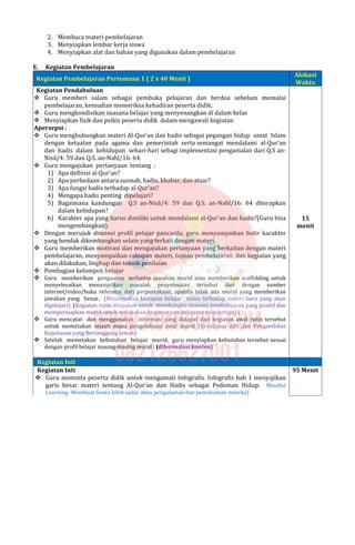 2. Membaca materi pembelajaran
3. Menyiapkan lembar kerja siswa
4. Menyiapkan alat dan bahan yang digunakan dalam pembelajaran
E. Kegiatan Pembelajaran
Kegiatan Pembelajaran Pertemuan 1 ( 2 x 40 Menit )
Alokasi
Waktu
Kegiatan Pendahuluan
 Guru memberi salam sebagai pembuka pelajaran dan berdoa sebelum memulai
pembelajaran, kemudian memeriksa kehadiran peserta didik;
 Guru mengkondisikan suasana belajar yang menyenangkan di dalam kelas
 Menyiapkan fisik dan psikis peserta didik dalam mengawali kegiatan
Apersepsi :
 Guru menghubungkan materi Al-Qur’an dan hadis sebagai pegangan hidup umat Islam
dengan ketaatan pada agama dan pemerintah serta semangat mendalami al-Qur’an
dan hadis dalam kehidupan sehari-hari sebagi implementasi pengamalan dari Q.S an-
Nisā/4: 59 dan Q.S. an-Nahl/16: 64.
 Guru mengajukan pertanyaan tentang :
1) Apa definisi al-Qur’an?
2) Apa perbedaan antara sunnah, hadis, khabar, dan atsar?
3) Apa fungsi hadis terhadap al-Qur’an?
4) Mengapa hadis penting dipelajari?
5) Bagaimana kandungan Q.S an-Nisā/4: 59 dan Q.S. an-Nahl/16: 64 diterapkan
dalam kehidupan?
6) Karakter apa yang harus dimiliki untuk mendalami al-Qur’an dan hadis?(Guru bisa
mengembangkan).
 Dengan merujuk dimensi profil pelajar pancasila, guru menyampaikan butir karakter
yang hendak dikembangkan selain yang terkait dengan materi.
 Guru memberikan motivasi dan mengajukan pertanyaan yang berkaitan dengan materi
pembelajaran, menyampaikan cakupan materi, tujuan pembelajaran, dan kegiatan yang
akan dilakukan, lingkup dan teknik penilaian
 Pembagian kelompok belajar
 Guru memberikan penguatan terhadap jawaban murid atau memberikan scaffolding untuk
menyelesaikan menampilkan masalah penyelesaian tersebut dari dengan sumber
internet/video/buku referensi dari perpustakaan, apabila tidak ada murid yang memberikan
jawaban yang benar. (Menanyakan kesiapan belajar siswa terhadap materi baru yang akan
dipelajari). (Kegiatan rutin ditujukan untuk membangun suasana pembelajaran yang positif dan
mempersiapkan murid untuk melakukan kegiatan pembelajaran selanjutnya) (
 Guru mencatat dan menggunakan informasi yang didapat dari kegiatan awal rutin tersebut
untuk memetakan sejauh mana pengetahuan awal murid (Kesadaran diri dan Pengambilan
Keputusan yang Bertanggung Jawab)
 Setelah memetakan kebutuhan belajar murid, guru menyiapkan kebutuhan tersebut sesuai
dengan profil belajar masing-masing murid : (diferensiasi konten)
15
menit
Kegiatan Inti
Kegiatan Inti
 Guru meminta peserta didik untuk mengamati Infografis. Infografis bab 1 menyajikan
garis besar materi tentang Al-Qur’an dan Hadis sebagai Pedoman Hidup. Mindful
Learning- Membuat Siswa lebih sadar akan pengalaman dan pemahaman mereka)
95 Menit
 