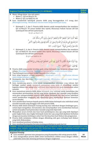 Kegiatan Pembelajaran Pertemuan 1 ( 2 x 40 Menit )
Alokasi
Waktu
 Materi dibagi dalam dua sub materi.
 Materi 1 : Q.S an-Nisa/4: 59.
 Materi 2: Q.S. an-Naḥl/16: 64.
 Guru membentuk kelompok peserta didik yang beranggotakan 4-5 orang dari:
(Meaningful Learning - Menekankan relevansi materi dengan kehidupan nyata)
 Kelompok 1, 3, dan 5: Peserta didik diminta untuk memperhatikan dan membaca
Q.S an-Nisa/4: 59 sesuai kaidah ilmu tajwid, khususnya hukum bacaan alif lam
syamsiyyah dan alif lam qamariyyah.
 Kelompok 2, 4, dan 6: Peserta didik diminta untuk memperhatikan dan membaca
Q.S. an-Nahl/16: 64 sesuai kaidah ilmu tajwid, khususnya hukum bacaan alif lam
syamsiyyah dan alif lam qamariyyah.
 Peserta didik yang pandai tersebar pada setiap kelompok dan berperan sebagai tutor
sebaya. (Meaningful Learning - Menekankan relevansi materi dengan kehidupan nyata)
 Tiap kelompok mempelajari materi dipandu tutor sebaya.
 Guru tetap berperan sebagai narasumber. (Meaningful Learning - Menekankan relevansi
materi dengan kehidupan nyata)
 Kesimpulan dan klarifikasi. (Meaningful Learning - Menekankan relevansi materi dengan
kehidupan nyata)
 Guru mendorong peserta didik untuk mengumpulkan informasi yang relevan dari
berbagai sumber untuk menjawab pertanyaan yang telah di identifikasi melalui
kegiatan diskusi dan saling tukar informasi atau kegiatan lain guna menemukan solusi
masalah.
 Guru memotivasi peserta didik dalam kelompok atau indiviual untuk menuliskan dan
menanyakan permasalahan hal-hal yang belum dipahami dari masalah yang disajikan
serta guru mempersilahkan peserta didik dalam kelompok lain atau secara individual
untuk memberikan tanggapan, bila diperlukan guru memberikan bantuan komentar
secara klasikal
 Guru memberikan bantuan kepada peserta didik dalam kelompok atau individual untuk
masalah-masalah yang dianggap sulit oleh peserta didik.
 Peserta didik dalam kelompok masing-masing atau individual dengan bimbingan guru,
untuk dapat mengaitkan, merumuskan, dan menyimpulkan serta memberikan bantuan
untuk menyajikan hasil pemecahan masalah yang telah diperoleh.
 Menyajikan secara tertulis dan lisan hasil pembelajaran atau apa yang telah dipelajari
pada tingkat kelas atau tingkat kelompok mulai dari apa yang telah dipahami berkaitan
dengan permasahan kehidupan sehari-hari berdasarkan hasil diskusi dan pengamatan.
 Peserta didik melakukan refleksi dengan dibimbing oleh guru terhadap hasil diskusi
yang telah dilaksanakan.
 Guru membuat penilaian terhadap siswa.
 Guru membuat kesimpulan bersama tentang pembelajaran pada hari ini
Catatan : Selama pembelajaran berlangsung, guru mengamati sikap siswa dalam pembelajaran yang
meliputi sikap: disiplin, rasa percaya diri, berperilaku jujur, tangguh menghadapi masalah tanggung
jawab, rasa ingin tahu, peduli lingkungan)
Kegiatan Penutup
 Guru memberi apresiasi atas pemaparan yang disampaikan oleh setiap peserta didik.
 Guru mengarahkan peserta didik untuk memfasilitasi refleksi sesuai dengan refleksi
pada buku siswa dan menutup pertemuan dengan rangkuman
10
Menit
 