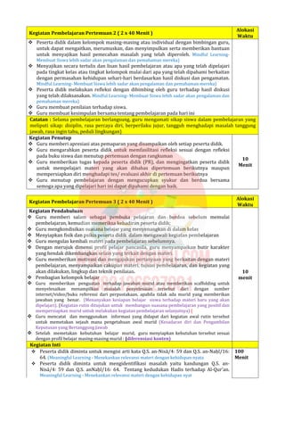 Kegiatan Pembelajaran Pertemuan 2 ( 2 x 40 Menit )
Alokasi
Waktu
 Peserta didik dalam kelompok masing-masing atau individual dengan bimbingan guru,
untuk dapat mengaitkan, merumuskan, dan menyimpulkan serta memberikan bantuan
untuk menyajikan hasil pemecahan masalah yang telah diperoleh. Mindful Learning-
Membuat Siswa lebih sadar akan pengalaman dan pemahaman mereka)
 Menyajikan secara tertulis dan lisan hasil pembelajaran atau apa yang telah dipelajari
pada tingkat kelas atau tingkat kelompok mulai dari apa yang telah dipahami berkaitan
dengan permasahan kehidupan sehari-hari berdasarkan hasil diskusi dan pengamatan.
Mindful Learning- Membuat Siswa lebih sadar akan pengalaman dan pemahaman mereka)
 Peserta didik melakukan refleksi dengan dibimbing oleh guru terhadap hasil diskusi
yang telah dilaksanakan. Mindful Learning- Membuat Siswa lebih sadar akan pengalaman dan
pemahaman mereka)
 Guru membuat penilaian terhadap siswa.
 Guru membuat kesimpulan bersama tentang pembelajaran pada hari ini
Catatan : Selama pembelajaran berlangsung, guru mengamati sikap siswa dalam pembelajaran yang
meliputi sikap: disiplin, rasa percaya diri, berperilaku jujur, tangguh menghadapi masalah tanggung
jawab, rasa ingin tahu, peduli lingkungan)
Kegiatan Penutup
 Guru memberi apresiasi atas pemaparan yang disampaikan oleh setiap peserta didik.
 Guru mengarahkan peserta didik untuk memfasilitasi refleksi sesuai dengan refleksi
pada buku siswa dan menutup pertemuan dengan rangkuman
 Guru memberikan tugas kepada peserta didik (PR), dan mengingatkan peserta didik
untuk mempelajari materi yang akan dibahas dipertemuan berikutnya maupun
mempersiapkan diri menghadapi tes/ evaluasi akhir di pertemuan berikutnya
 Guru menutup pembelajaran dengan mengucupkan syukur dan berdoa bersama
semoga apa yang dipelajari hari ini dapat dipahami dengan baik.
10
Menit
Kegiatan Pembelajaran Pertemuan 3 ( 2 x 40 Menit )
Alokasi
Waktu
Kegiatan Pendahuluan
 Guru memberi salam sebagai pembuka pelajaran dan berdoa sebelum memulai
pembelajaran, kemudian memeriksa kehadiran peserta didik;
 Guru mengkondisikan suasana belajar yang menyenangkan di dalam kelas
 Menyiapkan fisik dan psikis peserta didik dalam mengawali kegiatan pembelajaran
 Guru mengulas kembali materi pada pembelajaran sebelumnya.
 Dengan merujuk dimensi profil pelajar pancasila, guru menyampaikan butir karakter
yang hendak dikembangkan selain yang terkait dengan materi.
 Guru memberikan motivasi dan mengajukan pertanyaan yang berkaitan dengan materi
pembelajaran, menyampaikan cakupan materi, tujuan pembelajaran, dan kegiatan yang
akan dilakukan, lingkup dan teknik penilaian.
 Pembagian kelompok belajar
 Guru memberikan penguatan terhadap jawaban murid atau memberikan scaffolding untuk
menyelesaikan menampilkan masalah penyelesaian tersebut dari dengan sumber
internet/video/buku referensi dari perpustakaan, apabila tidak ada murid yang memberikan
jawaban yang benar. (Menanyakan kesiapan belajar siswa terhadap materi baru yang akan
dipelajari). (Kegiatan rutin ditujukan untuk membangun suasana pembelajaran yang positif dan
mempersiapkan murid untuk melakukan kegiatan pembelajaran selanjutnya) (
 Guru mencatat dan menggunakan informasi yang didapat dari kegiatan awal rutin tersebut
untuk memetakan sejauh mana pengetahuan awal murid (Kesadaran diri dan Pengambilan
Keputusan yang Bertanggung Jawab
 Setelah memetakan kebutuhan belajar murid, guru menyiapkan kebutuhan tersebut sesuai
dengan profil belajar masing-masing murid : (diferensiasi konten)
10
menit
Kegiatan Inti
 Peserta didik diminta untuk mengisi arti kata Q.S. an-Nisā/4: 59 dan Q.S. an-Naḥl/16:
64. (Meaningful Learning - Menekankan relevansi materi dengan kehidupan nyata
 Peserta didik diminta untuk mengidentifikasi masalah yaitu kandungan Q.S. an-
Nisā/4: 59 dan Q.S. anNaḥl/16: 64. Tentang kedudukan Hadis terhadap Al-Qur’an.
Meaningful Learning - Menekankan relevansi materi dengan kehidupan nyat
100
Menit
 