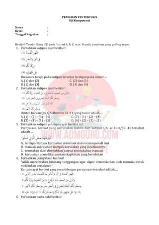 PENILAIAN TES TERTULIS
Uji Kompetensi
Nama :
Kelas :
Tanggal Kegiatan :
Berilah Tanda Silang (X) pada huruf A, B, C, atau D pada jawaban yang paling tepat.
1. Perhatikan kutipan ayat berikut!
Bacaan ra tarqīq pada kutipan tersebut terdapat pada nomor ....
A. (1) dan (2) C. (2) dan (3)
B. (1) dan (3) D. (3) dan (4)
2. Perhatikan kutipan ayat berikut!
Urutan bacaan Q.S .Q.S .Ibrahim 32 :14/yang benar adalah....
A. (1) – (2) – (3) – (4) C. (3) – (1) – (2) – (4)
B. (2) – (4) – (1) – (3) D. (4) – (2) – (3) – (1)
3. Perhatikan kutipan potongan ayat berikut ini!
Pernyataan berikut yang merupakan makna dari kutipan Q.S. ar-Rum/30: 41 tersebut
adalah ....
A. terdapat banyak kerusakan alam baik di darat maupun di laut
B. manusia merasakan dampak kerusakan yang diperbuatnya
C. kerusakan alam disebabkan karena keserakahan manusia
D. kerusakan alam dikarenakan eksploitasi yang berlebihan
4. Perhatikan pernyataan berikut!
“Allah menciptakan binatang tunggangan agar dapat dimanfaatkan oleh manusia untuk
melakukan perjalanan”
Kutipan ayat berikut yang sesuai dengan pernyataan tersebut adalah ....
5. Perhatikan hadis nabi berikut!
 