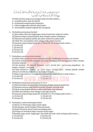 Perilaku berikut yang sesuai dengan hadis tersebut adalah ....
A. memiliki pohon asuh di sekolah
B. membuang sampah pada tempatnya
C. tidak menggunakan plastik sekali pakai
D. memisahkan sampah organik dan unorganik
6. Perhatikan pernyataan berikut!
(1) Kerusakan alam dan lingkungan selalu terjadi dari waktu ke waktu
(2) Manusia dapat memanfaatkan alam sebagai sumber kehidupan
(3) Manusia merupakan pelaku dan aktor utama kerusakan alam
(4) Allah Swt. menciptakan alam sebagai rizki untuk manusia
Pernyataan yang terdapat pada Q.S. ar-Rum/30: 41 terdapat pada nomor ....
A. (1) dan (2)
C. (2) dan (3)
B. (1) dan (3)
D. (3) dan (4)
7. Perhatikan contoh perilaku berikut!
(1) Andi selalu membawa botol minuman sendiri untuk bekal air minum di sekolah
(2) Arman selalu memilih membeli nasi yang dibungkus daun pisang pada waktu sarapan
di kantin sekolah
(3) Siti membeli air minum kemasan botol plastik dan membuang sampahnya ke
tempat sampah unorganik
(4) Dyah meminum segelas jus buah segar menggunakan sedotan plastik, setelah
selesai ia membuang sedotannya ke tempat sampah
Perilaku yang termasuk menjaga dan melestarikan alam terdapat pada nomor ....
A. (1) dan (2) C. (2) dan (3)
B. (1) dan (3) D. (3) dan (4)
8. Perhatikan pernyataan-pernyataan berikut!
(1) Manusia dapat memanfaatkan binatang sebagai sarana transportasi
(2) Banyak manusia yang tidak bersyukur dengan merusak alam
(3) Alam menyediakan semua sumber kehidupan bagi manusia
(4) Allah menciptakan alam sebagai rizki bagi manusia
Pernyataan yang terdapat pada Q.S. Ibrahim/14: 32 terdapat pada nomor ....
A. (1) dan (2) C. (2) dan (3)
B. (1) dan (3) D. (3) dan (4)
9. Perhatikan contoh teknologi berikut!
(1) Kincir air bertenaga angin untuk irigasi
(2) Bendungan untuk mengairi lahan pertanian
(3) Kapal bermesin diesel untuk menangkap ikan
(4) Pompa air berbahan bakar minyak untuk irigasi
Teknologi yang ramah lingkungan dan tidak merusak alam terdapat pada nomor ....
A. (1) dan (2) C. (2) dan (3)
B. (1) dan (3) D. (3) dan (4)
 