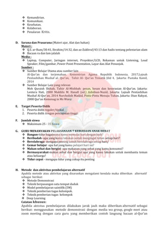  Kemandirian.
 Komunikasi.
 Kesehatan.
 Kolaborasi.
 Penalaran Kritis.
D. Sarana dan Prasarana (Materi ajar, Alat dan bahan)
Materi :
 Q.S. ar-Rum/30:41, Ibrahim/14:32, dan az-Zukhruf/43:13 dan hadis tentang pelestarian alam
 Bacaan ra dan lam jalalah
Media :
 Laptop, Computer, Jaringan internet, Proyektor/LCD, Rekaman untuk Listening, Loud
Speaker, Film/gambar, Power Point Presentation, Layar dan Alat Penunjuk.
Sumber :
 Sumber Belajar Utama atau sumber lain
Al-Qur’an dan terjemahan. Kementrian Agama Republik Indonesia. 2017,Lajnah
Pentashihan Mushaf al- Qur’an, Tafsir Al- Qur’an Tematik Jilid 4, Jakarta: Pustaka Kamil,
2014
 Sumber Belajar Lain yang relevan
Moh Quraish Shihab, Tafsir Al-Mishbah: pesan, kesan dan keserasian Al-Qur’an. Jakarta:
Lentera Hati, 2000 Mukhlis M. Hanafi (ed.) Asbàbun-Nuzùl, Jakarta: Lajnah Pentashihan
Mushaf Al-Qur’an, 2014 Nurcholish Madjid, Pintu-Pintu Menuju Tuhan, Jakarta: Dian Rakyat,
2008 Qur’an Kemenag in Ms Word
E. Target Peserta Didik
1. Peserta didik reguler/tipikal
2. Peserta didik dengan pencapaian tinggi:
F. Jumlah siswa
 Maksimum 25 - 35 Siswa
G. GURU MENANYAKAN PELAKSANAAN 7 KEBIASAAN ANAK HEBAT
 Bangun-tidur bagaimana kamu memulai hari dengan baik?
 Beribadah -apa yang kamu lakukan untuk mengingat tuhan setiap hari?
 Berolahraga- mengapa penting untuk berolahraga setiap hari/
 Gemar belajar -apa hal yang kamu pelajari hari ini?
 Makan sehat dan bergizi -apa makanan yang sehat yang kamu konsumsi?
 Bermasyarakat-makan sehat dan bergizi apa yang kamu lakukan untuk membantu teman
atau keluarga?
 Tidur cepat - mengapa tidur yang cukup itu penting
H. Metode dan aktivitas pembelajaran alternatif
Apabila metode atau aktivitas yang disarankan mengalami kendala maka diberikan alternatif
sebagai berikut:
 Metode Demonstrasi
 Teknik berpasangan satu tempat duduk
 Model pembelajaran saintifik (5M)
 Teknik pemberian tugas kelompok.
 Teknik pemberian tugas kelompok
 Deep Learning
Catatan khusus:
Apabila aktivitas pembelajaran dilakukan jarak jauh maka diberikan alternatif sebagai
berikut: menggunakan metode demonstrasi dengan media wa group, google meet atau
zoom meeting dengan cara guru yang memberikan contoh langsung bacaan al-Qur’an
 