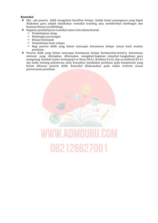 Remedial
 Jika ada peserta didik mengalami kesulitan belajar, tindak lanjut penanganan yang dapat
dilakukan guru adalah melakukan remedial teaching atau memberikan bimbingan dan
bantuan khusus (scaffolding).
 Kegiatan pembelajaran remedial antara lain dalam bentuk:
 Pembelajaran ulang
 Bimbingan perorangan
 Belajar kelompok
 Pemanfaatan tutor sebaya
 Bagi peserta didik yang belum mencapai ketuntasan belajar sesuai hasil analisis
penilaian.
 Peserta didik yang belum mencapai ketuntasan belajar berdasarkan kriteria ketuntasan
minimal yang ditetapkan diharuskan mengikuti kegiatan remedial. Langkahnya guru
mengulang kembali materi tentang Q.S ar-Rum/30:41, Ibrahim/14:32, dan az-Zukhruf/43:13
dan hadis tentang pelestarian alam kemudian melakukan penilaian pada kompetensi yang
belum dikuasai peserta didik. Remedial dilaksanakan pada waktu tertentu sesuai
perencanaan penilaian.
 