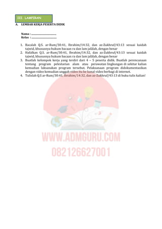 A. LEMBAR KERJA PESERTA DIDIK
Nama : ....................................
Kelas : ....................................
1. Bacalah Q.S. ar-Rum/30:41, Ibrahim/14:32, dan az-Zukhruf/43:13 sesuai kaidah
tajwid, khususnya hukum bacaan ra dan lam jalālah, dengan benar
2. Hafalkan Q.S. ar-Rum/30:41, Ibrahim/14:32, dan az-Zukhruf/43:13 sesuai kaidah
tajwid, khususnya hukum bacaan ra dan lam jalālah, dengan benar
3. Buatlah kelompok kerja yang terdiri dari 4 – 5 peserta didik. Buatlah perencanaan
tentang program pelestarian alam atau perawatan lingkungan di sekitar kalian
kemudian laksanakan program tersebut. Pelaksanaan program didokumentasikan
dengan video kemudian unggah video itu ke kanal video berbagi di internet.
4. Tulislah Q.S ar-Rum/30:41, Ibrahim/14:32, dan az-Zukhruf/43:13 di buku tulis kalian!
III. LAMPIRAN
 